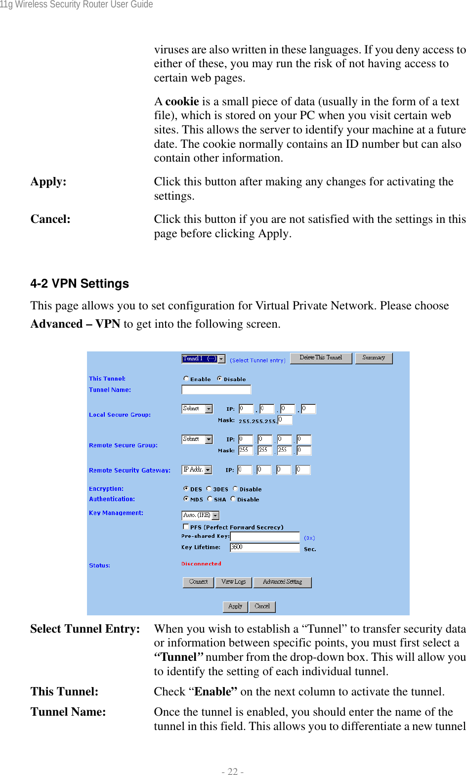 11g Wireless Security Router User Guide  - 22 - viruses are also written in these languages. If you deny access to either of these, you may run the risk of not having access to certain web pages. A cookie is a small piece of data (usually in the form of a text file), which is stored on your PC when you visit certain web sites. This allows the server to identify your machine at a future date. The cookie normally contains an ID number but can also contain other information. Apply:  Click this button after making any changes for activating the settings. Cancel:  Click this button if you are not satisfied with the settings in this page before clicking Apply.  4-2 VPN Settings This page allows you to set configuration for Virtual Private Network. Please choose Advanced – VPN to get into the following screen.   Select Tunnel Entry:  When you wish to establish a “Tunnel” to transfer security data or information between specific points, you must first select a “Tunnel” number from the drop-down box. This will allow you to identify the setting of each individual tunnel. This Tunnel:  Check “Enable” on the next column to activate the tunnel. Tunnel Name:  Once the tunnel is enabled, you should enter the name of the tunnel in this field. This allows you to differentiate a new tunnel 