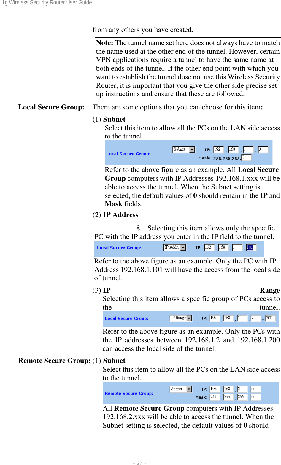 11g Wireless Security Router User Guide  - 23 - from any others you have created. Note: The tunnel name set here does not always have to match the name used at the other end of the tunnel. However, certain VPN applications require a tunnel to have the same name at both ends of the tunnel. If the other end point with which you want to establish the tunnel dose not use this Wireless Security Router, it is important that you give the other side precise set up instructions and ensure that these are followed. Local Secure Group:  There are some options that you can choose for this item: (1) Subnet Select this item to allow all the PCs on the LAN side access to the tunnel.   Refer to the above figure as an example. All Local Secure Group computers with IP Addresses 192.168.1.xxx will be able to access the tunnel. When the Subnet setting is selected, the default values of 0 should remain in the IP and Mask fields. (2) IP Address 8. Selecting this item allows only the specific PC with the IP address you enter in the IP field to the tunnel.  Refer to the above figure as an example. Only the PC with IP Address 192.168.1.101 will have the access from the local side of tunnel. (3) IP RangeSelecting this item allows a specific group of PCs access to the tunnel.Refer to the above figure as an example. Only the PCs with the IP addresses between 192.168.1.2 and 192.168.1.200can access the local side of the tunnel. Remote Secure Group: (1) Subnet Select this item to allow all the PCs on the LAN side access to the tunnel. All Remote Secure Group computers with IP Addresses 192.168.2.xxx will be able to access the tunnel. When the Subnet setting is selected, the default values of 0 should 