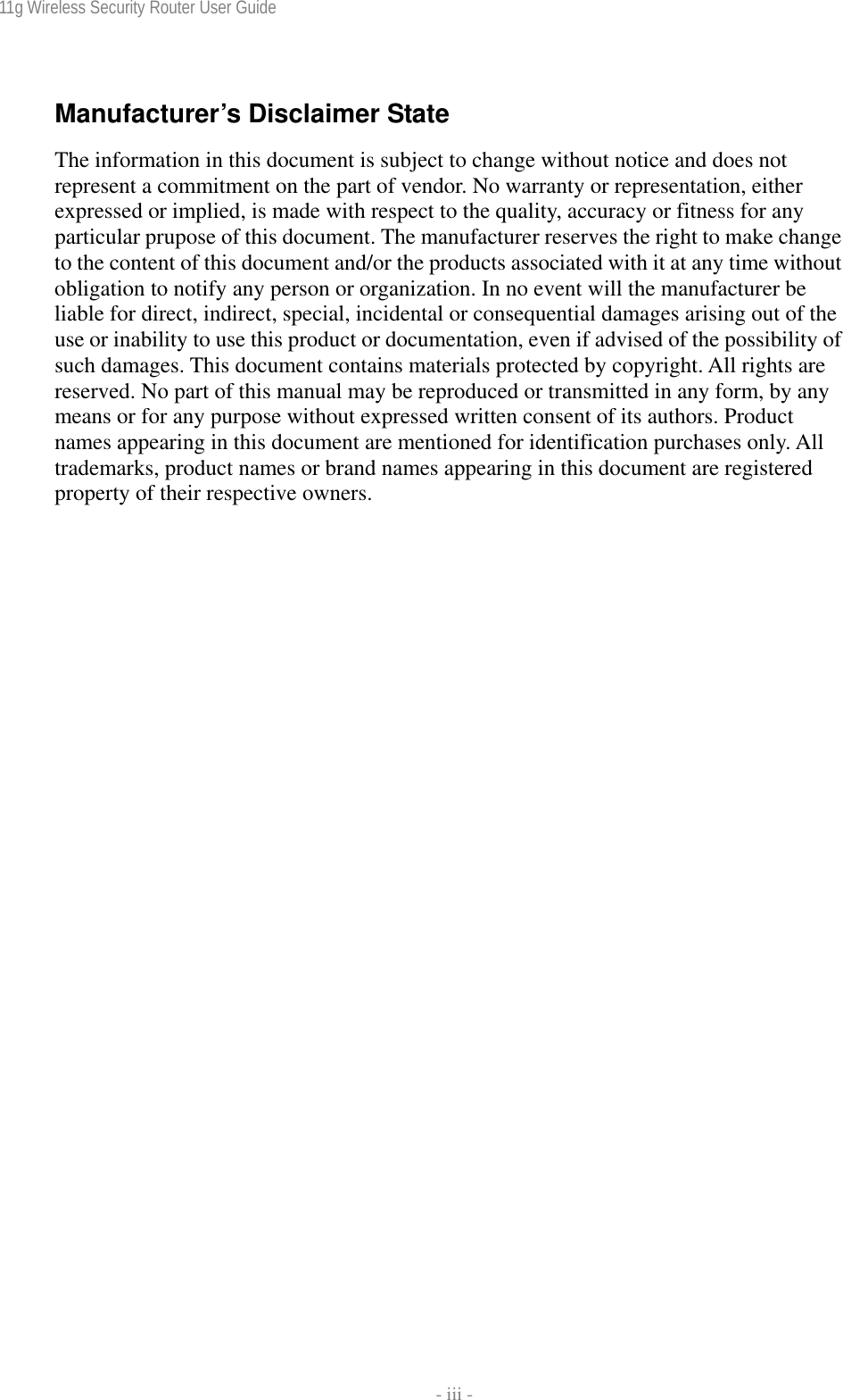 11g Wireless Security Router User Guide    - iii - Manufacturer’s Disclaimer State The information in this document is subject to change without notice and does not represent a commitment on the part of vendor. No warranty or representation, either expressed or implied, is made with respect to the quality, accuracy or fitness for any particular prupose of this document. The manufacturer reserves the right to make change to the content of this document and/or the products associated with it at any time without obligation to notify any person or organization. In no event will the manufacturer be liable for direct, indirect, special, incidental or consequential damages arising out of the use or inability to use this product or documentation, even if advised of the possibility of such damages. This document contains materials protected by copyright. All rights are reserved. No part of this manual may be reproduced or transmitted in any form, by any means or for any purpose without expressed written consent of its authors. Product names appearing in this document are mentioned for identification purchases only. All trademarks, product names or brand names appearing in this document are registered property of their respective owners. 