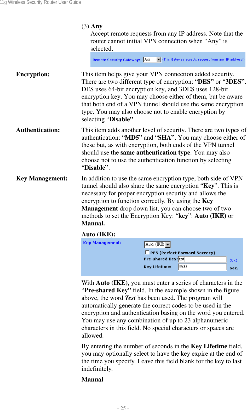 11g Wireless Security Router User Guide  - 25 - (3) Any  Accept remote requests from any IP address. Note that the router cannot initial VPN connection when “Any” is selected. Encryption:  This item helps give your VPN connection added security. There are two different type of encryption: “DES” or “3DES”.DES uses 64-bit encryption key, and 3DES uses 128-bit encryption key. You may choose either of them, but be aware that both end of a VPN tunnel should use the same encryption type. You may also choose not to enable encryption by selecting “Disable”. Authentication:  This item adds another level of security. There are two types ofauthentication: “MD5” and “SHA”. You may choose either of these but, as with encryption, both ends of the VPN tunnel should use the same authentication type. You may also choose not to use the authentication function by selecting “Disable”. Key Management:  In addition to use the same encryption type, both side of VPN tunnel should also share the same encryption “Key”. This is necessary for proper encryption security and allows the encryption to function correctly. By using the Key Management drop down list, you can choose two of two methods to set the Encryption Key: “key”: Auto (IKE) or Manual. Auto (IKE): With Auto (IKE), you must enter a series of characters in the “Pre-shared Key” field. In the example shown in the figure above, the word Test has been used. The program will automatically generate the correct codes to be used in the encryption and authentication basing on the word you entered. You may use any combination of up to 23 alphanumeric characters in this field. No special characters or spaces are allowed. By entering the number of seconds in the Key Lifetime field, you may optionally select to have the key expire at the end of the time you specify. Leave this field blank for the key to last indefinitely. Manual 