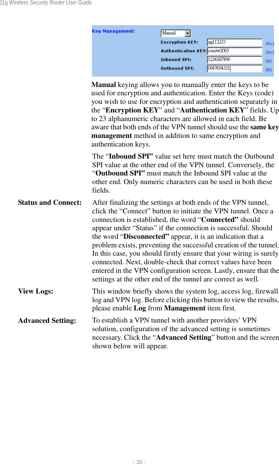 11g Wireless Security Router User Guide  - 26 -  Manual keying allows you to manually enter the keys to be used for encryption and authentication. Enter the Keys (code) you wish to use for encryption and authentication separately in the “Encryption KEY” and “Authentication KEY” fields. Up to 23 alphanumeric characters are allowed in each field. Be aware that both ends of the VPN tunnel should use the same key management method in addition to same encryption and authentication keys. The “Inbound SPI” value set here must match the Outbound SPI value at the other end of the VPN tunnel. Conversely, the “Outbound SPI” must match the Inbound SPI value at the other end. Only numeric characters can be used in both these fields. Status and Connect:  After finalizing the settings at both ends of the VPN tunnel, click the “Connect” button to initiate the VPN tunnel. Once a connection is established, the word “Connected” should appear under “Status” if the connection is successful. Should the word “Disconnected” appear, it is an indication that a problem exists, preventing the successful creation of the tunnel. In this case, you should firstly ensure that your wiring is surely connected. Next, double-check that correct values have been entered in the VPN configuration screen. Lastly, ensure that the settings at the other end of the tunnel are correct as well. View Logs:  This window briefly shows the system log, access log, firewall log and VPN log. Before clicking this button to view the results, please enable Log from Management item first. Advanced Setting:  To establish a VPN tunnel with another providers’ VPN solution, configuration of the advanced setting is sometimes necessary. Click the “Advanced Setting” button and the screen shown below will appear. 