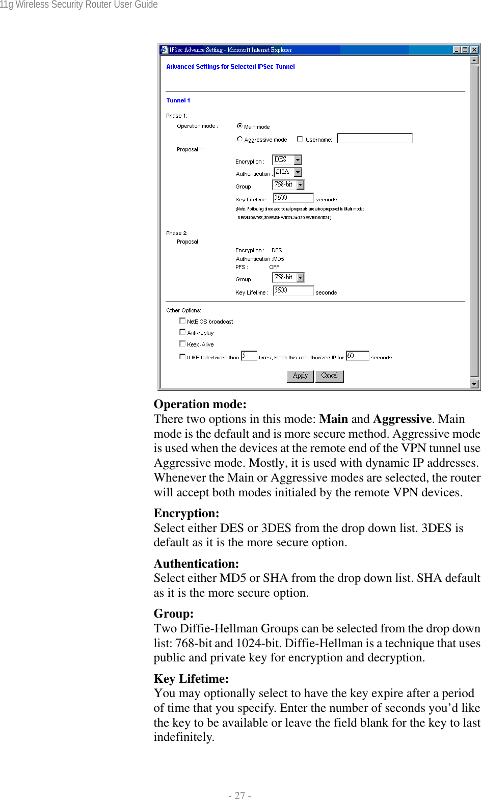 11g Wireless Security Router User Guide  - 27 -  Operation mode: There two options in this mode: Main and Aggressive. Main mode is the default and is more secure method. Aggressive mode is used when the devices at the remote end of the VPN tunnel use Aggressive mode. Mostly, it is used with dynamic IP addresses. Whenever the Main or Aggressive modes are selected, the router will accept both modes initialed by the remote VPN devices. Encryption: Select either DES or 3DES from the drop down list. 3DES is default as it is the more secure option. Authentication: Select either MD5 or SHA from the drop down list. SHA default as it is the more secure option. Group:  Two Diffie-Hellman Groups can be selected from the drop down list: 768-bit and 1024-bit. Diffie-Hellman is a technique that uses public and private key for encryption and decryption. Key Lifetime: You may optionally select to have the key expire after a period of time that you specify. Enter the number of seconds you’d like the key to be available or leave the field blank for the key to last indefinitely. 