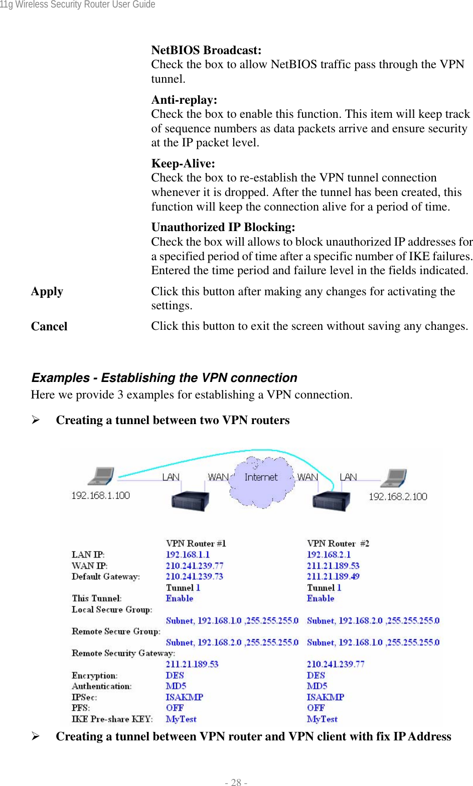 11g Wireless Security Router User Guide  - 28 - NetBIOS Broadcast: Check the box to allow NetBIOS traffic pass through the VPN tunnel. Anti-replay: Check the box to enable this function. This item will keep track of sequence numbers as data packets arrive and ensure security at the IP packet level. Keep-Alive: Check the box to re-establish the VPN tunnel connection whenever it is dropped. After the tunnel has been created, this function will keep the connection alive for a period of time. Unauthorized IP Blocking: Check the box will allows to block unauthorized IP addresses for a specified period of time after a specific number of IKE failures. Entered the time period and failure level in the fields indicated.Apply  Click this button after making any changes for activating the settings. Cancel  Click this button to exit the screen without saving any changes. Examples - Establishing the VPN connection Here we provide 3 examples for establishing a VPN connection. ¾ Creating a tunnel between two VPN routers   ¾ Creating a tunnel between VPN router and VPN client with fix IP Address 