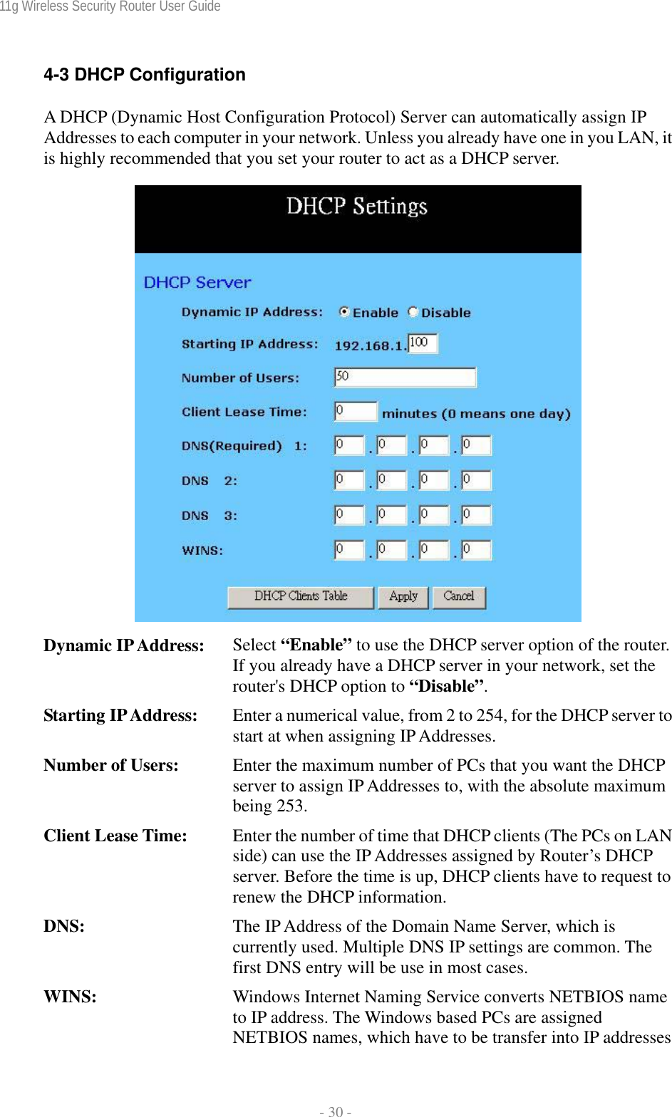 11g Wireless Security Router User Guide  - 30 - 4-3 DHCP Configuration A DHCP (Dynamic Host Configuration Protocol) Server can automatically assign IP Addresses to each computer in your network. Unless you already have one in you LAN, it is highly recommended that you set your router to act as a DHCP server.   Dynamic IP Address:  Select “Enable” to use the DHCP server option of the router. If you already have a DHCP server in your network, set the router&apos;s DHCP option to “Disable”. Starting IP Address:  Enter a numerical value, from 2 to 254, for the DHCP server to start at when assigning IP Addresses. Number of Users:  Enter the maximum number of PCs that you want the DHCP server to assign IP Addresses to, with the absolute maximum being 253. Client Lease Time:  Enter the number of time that DHCP clients (The PCs on LAN side) can use the IP Addresses assigned by Router’s DHCP server. Before the time is up, DHCP clients have to request to renew the DHCP information. DNS:  The IP Address of the Domain Name Server, which is currently used. Multiple DNS IP settings are common. The first DNS entry will be use in most cases. WINS:  Windows Internet Naming Service converts NETBIOS name to IP address. The Windows based PCs are assigned NETBIOS names, which have to be transfer into IP addresses 