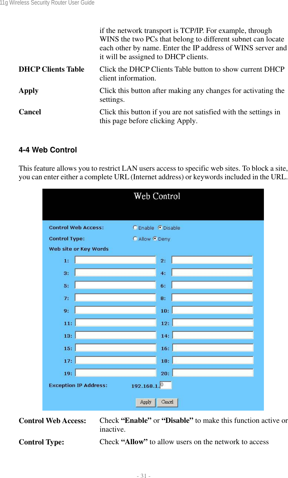 11g Wireless Security Router User Guide  - 31 - if the network transport is TCP/IP. For example, through WINS the two PCs that belong to different subnet can locate each other by name. Enter the IP address of WINS server and it will be assigned to DHCP clients. DHCP Clients Table  Click the DHCP Clients Table button to show current DHCP client information. Apply  Click this button after making any changes for activating the settings. Cancel  Click this button if you are not satisfied with the settings in this page before clicking Apply.  4-4 Web Control This feature allows you to restrict LAN users access to specific web sites. To block a site, you can enter either a complete URL (Internet address) or keywords included in the URL.   Control Web Access:  Check “Enable” or “Disable” to make this function active or inactive. Control Type:  Check “Allow” to allow users on the network to access 