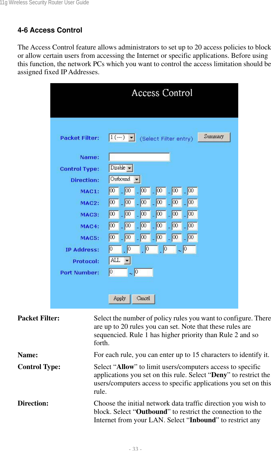 11g Wireless Security Router User Guide  - 33 - 4-6 Access Control The Access Control feature allows administrators to set up to 20 access policies to block or allow certain users from accessing the Internet or specific applications. Before using this function, the network PCs which you want to control the access limitation should be assigned fixed IP Addresses.   Packet Filter:  Select the number of policy rules you want to configure. There are up to 20 rules you can set. Note that these rules are sequencied. Rule 1 has higher priority than Rule 2 and so forth. Name:  For each rule, you can enter up to 15 characters to identify it.Control Type:  Select “Allow” to limit users/computers access to specific applications you set on this rule. Select “Deny” to restrict the users/computers access to specific applications you set on this rule.  Direction:  Choose the initial network data traffic direction you wish to block. Select “Outbound” to restrict the connection to the Internet from your LAN. Select “Inbound” to restrict any 