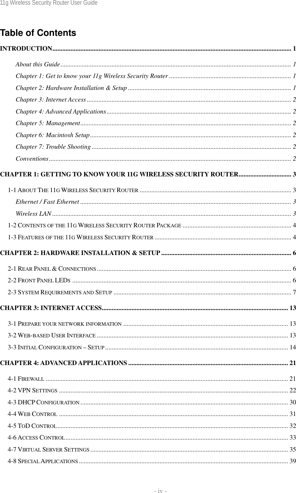 11g Wireless Security Router User Guide    - iv - Table of Contents INTRODUCTION................................................................................................................................................. 1 About this Guide............................................................................................................................................ 1 Chapter 1: Get to know your 11g Wireless Security Router .......................................................................... 1 Chapter 2: Hardware Installation &amp; Setup ................................................................................................... 1 Chapter 3: Internet Access ............................................................................................................................ 2 Chapter 4: Advanced Applications................................................................................................................ 2 Chapter 5: Management................................................................................................................................ 2 Chapter 6: Macintosh Setup.......................................................................................................................... 2 Chapter 7: Trouble Shooting ......................................................................................................................... 2 Conventions................................................................................................................................................... 2 CHAPTER 1: GETTING TO KNOW YOUR 11G WIRELESS SECURITY ROUTER................................ 3 1-1 ABOUT THE 11G WIRELESS SECURITY ROUTER ............................................................................................ 3 Ethernet / Fast Ethernet ................................................................................................................................ 3 Wireless LAN ................................................................................................................................................. 3 1-2 CONTENTS OF THE 11G WIRELESS SECURITY ROUTER PACKAGE .................................................................. 4 1-3 FEATURES OF THE 11G WIRELESS SECURITY ROUTER ................................................................................... 4 CHAPTER 2: HARDWARE INSTALLATION &amp; SETUP ............................................................................... 6 2-1 REAR PANEL &amp; CONNECTIONS...................................................................................................................... 6 2-2 FRONT PANEL LEDS..................................................................................................................................... 6 2-3 SYSTEM REQUIREMENTS AND SETUP ............................................................................................................ 7 CHAPTER 3: INTERNET ACCESS................................................................................................................. 13 3-1 PREPARE YOUR NETWORK INFORMATION .................................................................................................... 13 3-2 WEB-BASED USER INTERFACE .................................................................................................................... 13 3-3 INITIAL CONFIGURATION – SETUP ............................................................................................................... 14 CHAPTER 4: ADVANCED APPLICATIONS ................................................................................................. 21 4-1 FIREWALL ................................................................................................................................................... 21 4-2 VPN SETTINGS ........................................................................................................................................... 22 4-3 DHCP CONFIGURATION .............................................................................................................................. 30 4-4 WEB CONTROL ........................................................................................................................................... 31 4-5 TOD CONTROL............................................................................................................................................ 32 4-6 ACCESS CONTROL....................................................................................................................................... 33 4-7 VIRTUAL SERVER SETTINGS ........................................................................................................................ 35 4-8 SPECIAL APPLICATIONS............................................................................................................................... 39 