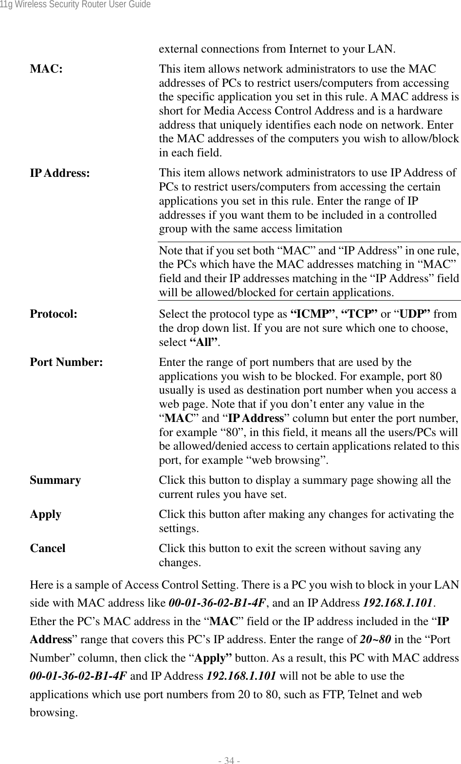 11g Wireless Security Router User Guide  - 34 - external connections from Internet to your LAN. MAC:  This item allows network administrators to use the MAC addresses of PCs to restrict users/computers from accessing the specific application you set in this rule. A MAC address is short for Media Access Control Address and is a hardware address that uniquely identifies each node on network. Enter the MAC addresses of the computers you wish to allow/block in each field. IP Address:  This item allows network administrators to use IP Address of PCs to restrict users/computers from accessing the certain applications you set in this rule. Enter the range of IP addresses if you want them to be included in a controlled group with the same access limitation Note that if you set both “MAC” and “IP Address” in one rule, the PCs which have the MAC addresses matching in “MAC” field and their IP addresses matching in the “IP Address” field will be allowed/blocked for certain applications. Protocol:  Select the protocol type as “ICMP”, “TCP” or “UDP” from the drop down list. If you are not sure which one to choose, select “All”. Port Number:  Enter the range of port numbers that are used by the applications you wish to be blocked. For example, port 80 usually is used as destination port number when you access a web page. Note that if you don’t enter any value in the “MAC” and “IP Address” column but enter the port number, for example “80”, in this field, it means all the users/PCs will be allowed/denied access to certain applications related to this port, for example “web browsing”. Summary  Click this button to display a summary page showing all the current rules you have set. Apply  Click this button after making any changes for activating the settings. Cancel  Click this button to exit the screen without saving any changes. Here is a sample of Access Control Setting. There is a PC you wish to block in your LAN side with MAC address like 00-01-36-02-B1-4F, and an IP Address 192.168.1.101. Ether the PC’s MAC address in the “MAC” field or the IP address included in the “IP Address” range that covers this PC’s IP address. Enter the range of 20~80 in the “Port Number” column, then click the “Apply” button. As a result, this PC with MAC address 00-01-36-02-B1-4F and IP Address 192.168.1.101 will not be able to use the applications which use port numbers from 20 to 80, such as FTP, Telnet and web browsing. 