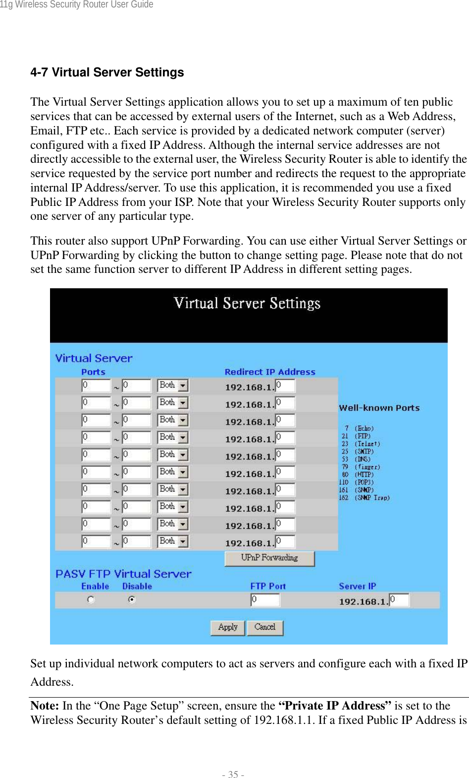 11g Wireless Security Router User Guide  - 35 -  4-7 Virtual Server Settings The Virtual Server Settings application allows you to set up a maximum of ten public services that can be accessed by external users of the Internet, such as a Web Address, Email, FTP etc.. Each service is provided by a dedicated network computer (server) configured with a fixed IP Address. Although the internal service addresses are not directly accessible to the external user, the Wireless Security Router is able to identify the service requested by the service port number and redirects the request to the appropriate internal IP Address/server. To use this application, it is recommended you use a fixed Public IP Address from your ISP. Note that your Wireless Security Router supports only one server of any particular type. This router also support UPnP Forwarding. You can use either Virtual Server Settings or UPnP Forwarding by clicking the button to change setting page. Please note that do not set the same function server to different IP Address in different setting pages.   Set up individual network computers to act as servers and configure each with a fixed IP Address. Note: In the “One Page Setup” screen, ensure the “Private IP Address” is set to the Wireless Security Router’s default setting of 192.168.1.1. If a fixed Public IP Address is 