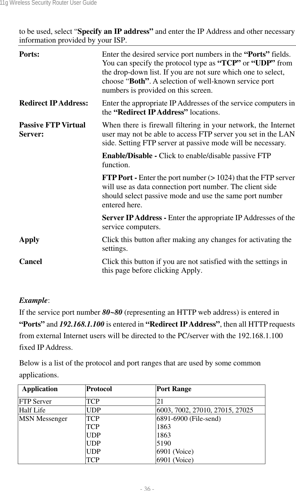 11g Wireless Security Router User Guide  - 36 - to be used, select “Specify an IP address” and enter the IP Address and other necessary information provided by your ISP. Ports:  Enter the desired service port numbers in the “Ports” fields. You can specify the protocol type as “TCP” or “UDP” from the drop-down list. If you are not sure which one to select, choose “Both”. A selection of well-known service port numbers is provided on this screen. Redirect IP Address:  Enter the appropriate IP Addresses of the service computers in the “Redirect IP Address” locations. Passive FTP Virtual Server:  When there is firewall filtering in your network, the Internet user may not be able to access FTP server you set in the LAN side. Setting FTP server at passive mode will be necessary. Enable/Disable - Click to enable/disable passive FTP function. FTP Port - Enter the port number (&gt; 1024) that the FTP server will use as data connection port number. The client side should select passive mode and use the same port number entered here. Server IP Address - Enter the appropriate IP Addresses of the service computers. Apply  Click this button after making any changes for activating the settings. Cancel  Click this button if you are not satisfied with the settings in this page before clicking Apply.  Example:  If the service port number 80~80 (representing an HTTP web address) is entered in “Ports” and 192.168.1.100 is entered in “Redirect IP Address”, then all HTTP requests from external Internet users will be directed to the PC/server with the 192.168.1.100 fixed IP Address. Below is a list of the protocol and port ranges that are used by some common applications. Application Protocol  Port Range FTP Server  TCP  21 Half Life  UDP  6003, 7002, 27010, 27015, 27025 MSN Messenger  TCP TCP UDP UDP UDP TCP 6891-6900 (File-send) 1863 1863 5190 6901 (Voice) 6901 (Voice) 