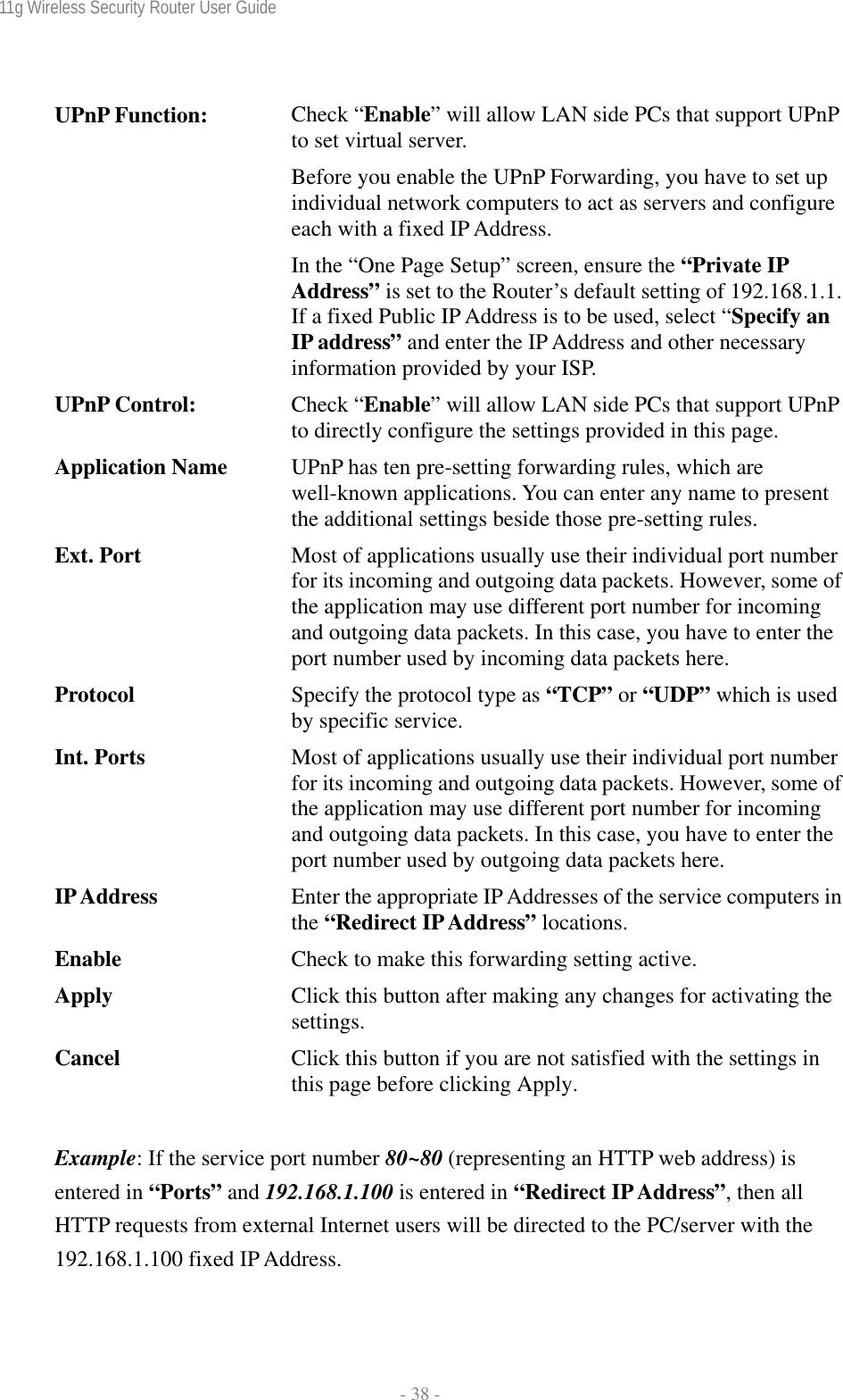 11g Wireless Security Router User Guide  - 38 -   UPnP Function:  Check “Enable” will allow LAN side PCs that support UPnP to set virtual server. Before you enable the UPnP Forwarding, you have to set up individual network computers to act as servers and configure each with a fixed IP Address. In the “One Page Setup” screen, ensure the “Private IP Address” is set to the Router’s default setting of 192.168.1.1. If a fixed Public IP Address is to be used, select “Specify an IP address” and enter the IP Address and other necessary information provided by your ISP. UPnP Control:  Check “Enable” will allow LAN side PCs that support UPnP to directly configure the settings provided in this page. Application Name  UPnP has ten pre-setting forwarding rules, which are well-known applications. You can enter any name to present the additional settings beside those pre-setting rules. Ext. Port  Most of applications usually use their individual port number for its incoming and outgoing data packets. However, some of the application may use different port number for incoming and outgoing data packets. In this case, you have to enter the port number used by incoming data packets here. Protocol  Specify the protocol type as “TCP” or “UDP” which is used by specific service. Int. Ports  Most of applications usually use their individual port number for its incoming and outgoing data packets. However, some of the application may use different port number for incoming and outgoing data packets. In this case, you have to enter the port number used by outgoing data packets here. IP Address  Enter the appropriate IP Addresses of the service computers in the “Redirect IP Address” locations. Enable  Check to make this forwarding setting active. Apply  Click this button after making any changes for activating the settings. Cancel  Click this button if you are not satisfied with the settings in this page before clicking Apply.  Example: If the service port number 80~80 (representing an HTTP web address) is entered in “Ports” and 192.168.1.100 is entered in “Redirect IP Address”, then all HTTP requests from external Internet users will be directed to the PC/server with the 192.168.1.100 fixed IP Address.  