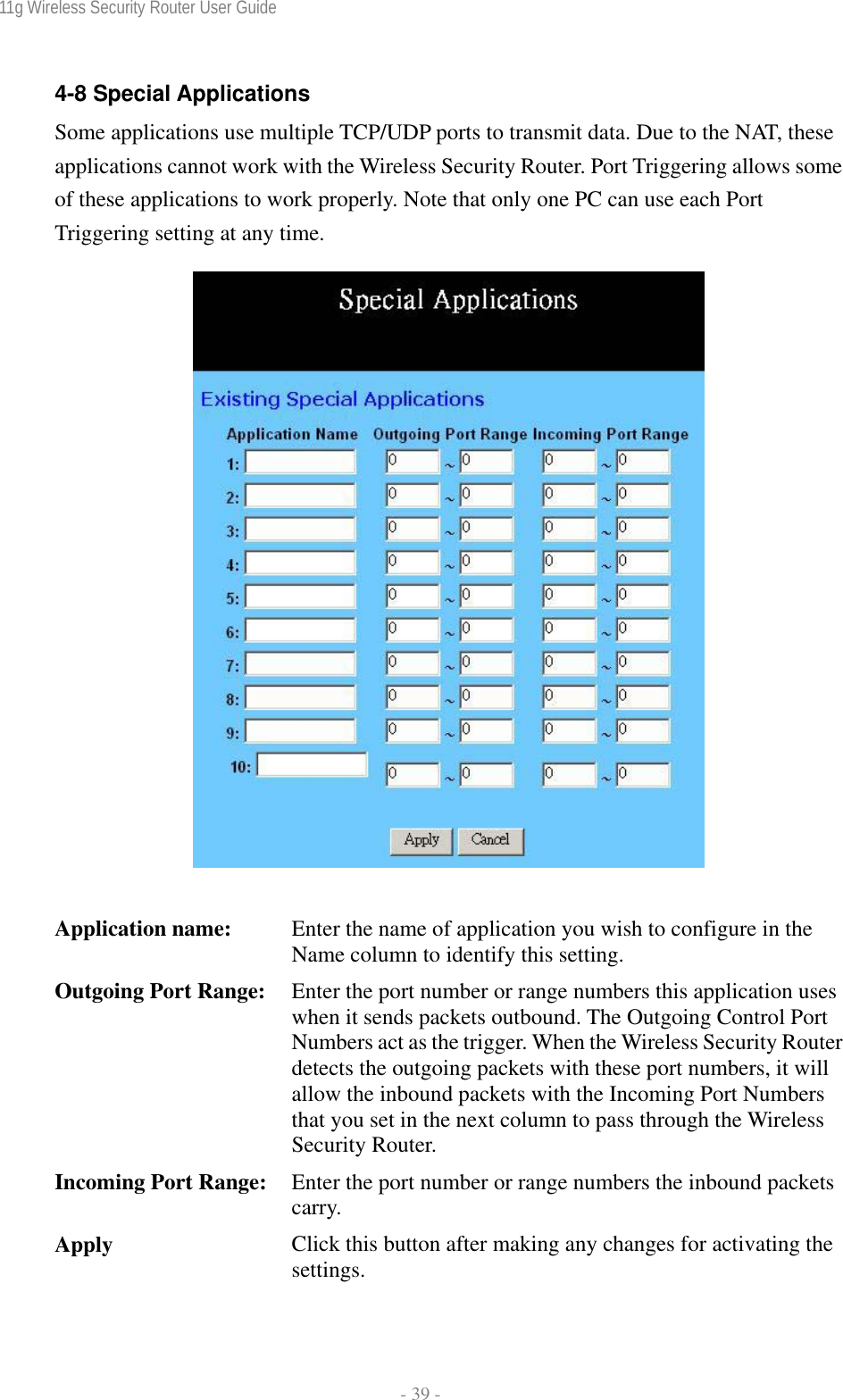 11g Wireless Security Router User Guide  - 39 - 4-8 Special Applications Some applications use multiple TCP/UDP ports to transmit data. Due to the NAT, these applications cannot work with the Wireless Security Router. Port Triggering allows some of these applications to work properly. Note that only one PC can use each Port Triggering setting at any time.     Application name:  Enter the name of application you wish to configure in the Name column to identify this setting. Outgoing Port Range:  Enter the port number or range numbers this application uses when it sends packets outbound. The Outgoing Control Port Numbers act as the trigger. When the Wireless Security Router detects the outgoing packets with these port numbers, it will allow the inbound packets with the Incoming Port Numbers that you set in the next column to pass through the Wireless Security Router. Incoming Port Range:  Enter the port number or range numbers the inbound packets carry. Apply  Click this button after making any changes for activating the settings. 