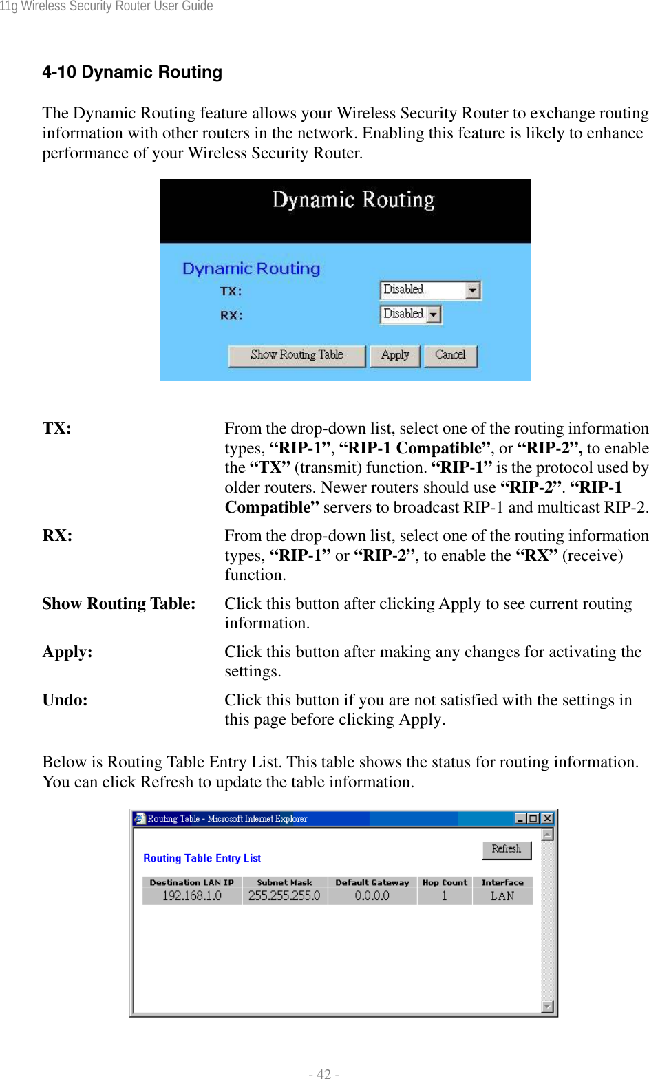 11g Wireless Security Router User Guide  - 42 - 4-10 Dynamic Routing The Dynamic Routing feature allows your Wireless Security Router to exchange routing information with other routers in the network. Enabling this feature is likely to enhance performance of your Wireless Security Router.     TX:  From the drop-down list, select one of the routing information types, “RIP-1”, “RIP-1 Compatible”, or “RIP-2”, to enable the “TX” (transmit) function. “RIP-1” is the protocol used by older routers. Newer routers should use “RIP-2”. “RIP-1 Compatible” servers to broadcast RIP-1 and multicast RIP-2.RX:  From the drop-down list, select one of the routing information types, “RIP-1” or “RIP-2”, to enable the “RX” (receive) function. Show Routing Table:  Click this button after clicking Apply to see current routing information. Apply:  Click this button after making any changes for activating the settings. Undo:  Click this button if you are not satisfied with the settings in this page before clicking Apply. Below is Routing Table Entry List. This table shows the status for routing information. You can click Refresh to update the table information.    