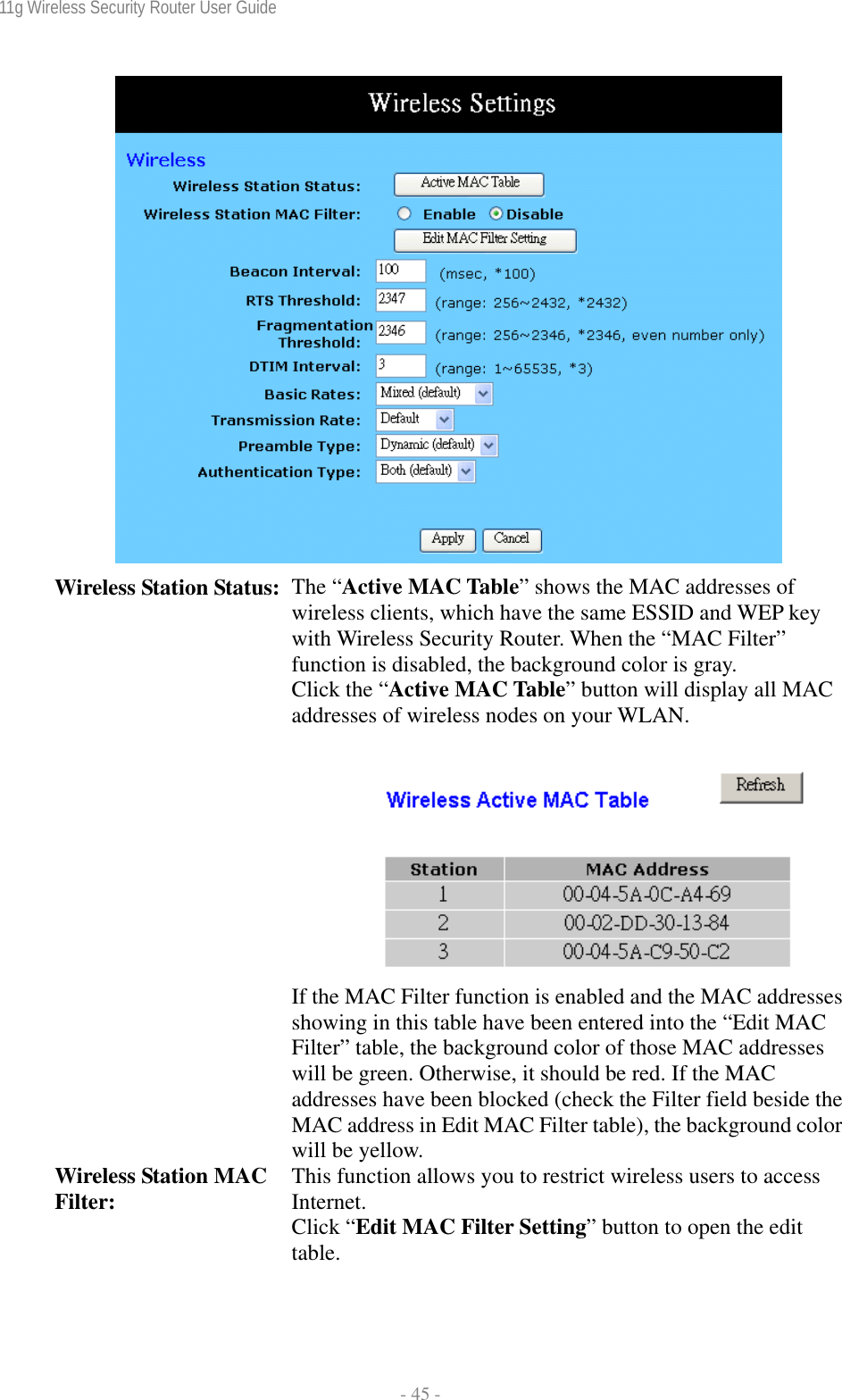 11g Wireless Security Router User Guide  - 45 -  Wireless Station Status:  The “Active MAC Table” shows the MAC addresses of wireless clients, which have the same ESSID and WEP key with Wireless Security Router. When the “MAC Filter” function is disabled, the background color is gray.  Click the “Active MAC Table” button will display all MAC addresses of wireless nodes on your WLAN.   If the MAC Filter function is enabled and the MAC addresses showing in this table have been entered into the “Edit MAC Filter” table, the background color of those MAC addresses will be green. Otherwise, it should be red. If the MAC addresses have been blocked (check the Filter field beside the MAC address in Edit MAC Filter table), the background color will be yellow. Wireless Station MAC Filter:  This function allows you to restrict wireless users to access Internet. Click “Edit MAC Filter Setting” button to open the edit table. 