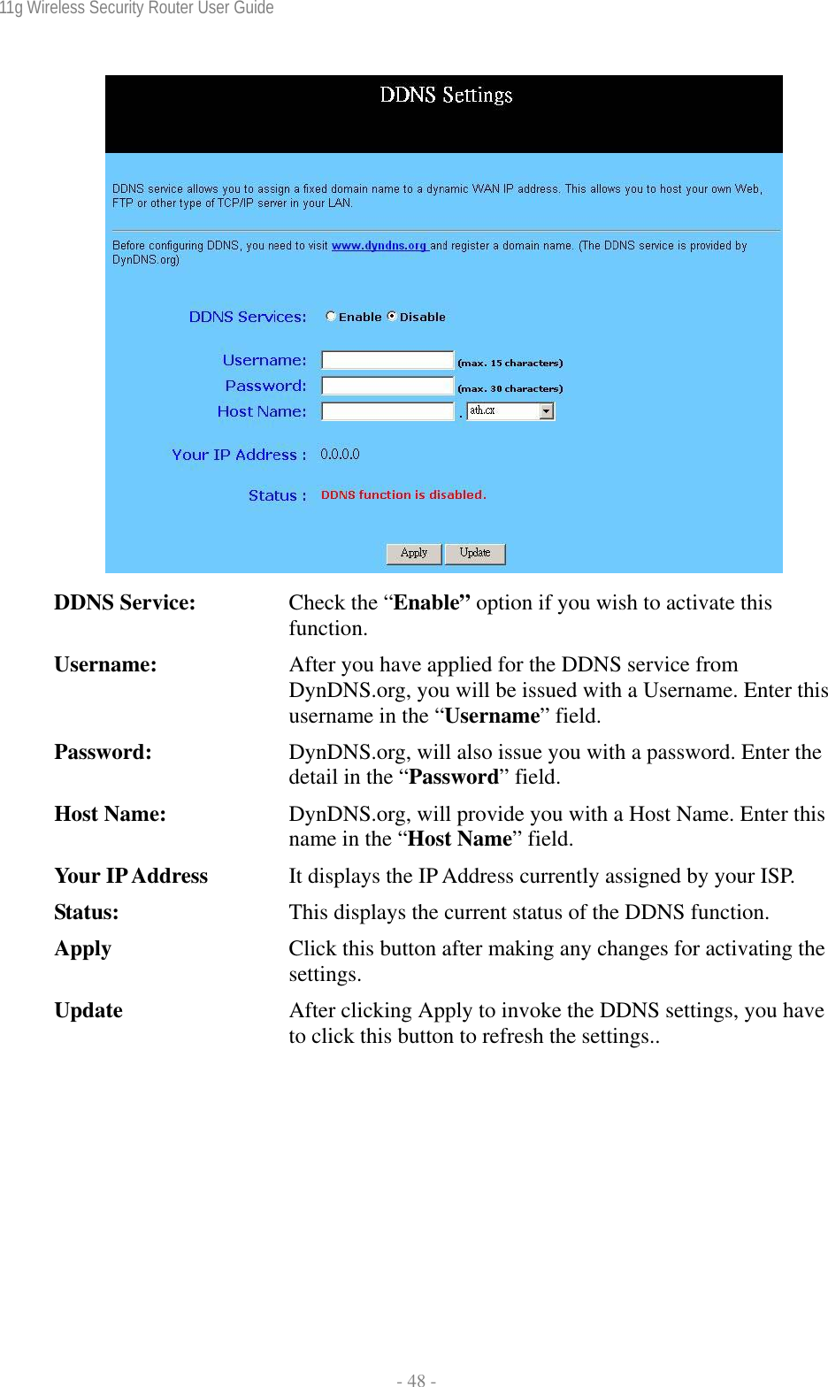 11g Wireless Security Router User Guide  - 48 -   DDNS Service:  Check the “Enable” option if you wish to activate this function. Username:  After you have applied for the DDNS service from DynDNS.org, you will be issued with a Username. Enter this username in the “Username” field. Password:  DynDNS.org, will also issue you with a password. Enter the detail in the “Password” field. Host Name:  DynDNS.org, will provide you with a Host Name. Enter this name in the “Host Name” field. Your IP Address  It displays the IP Address currently assigned by your ISP. Status:  This displays the current status of the DDNS function. Apply  Click this button after making any changes for activating the settings. Update  After clicking Apply to invoke the DDNS settings, you have to click this button to refresh the settings..  