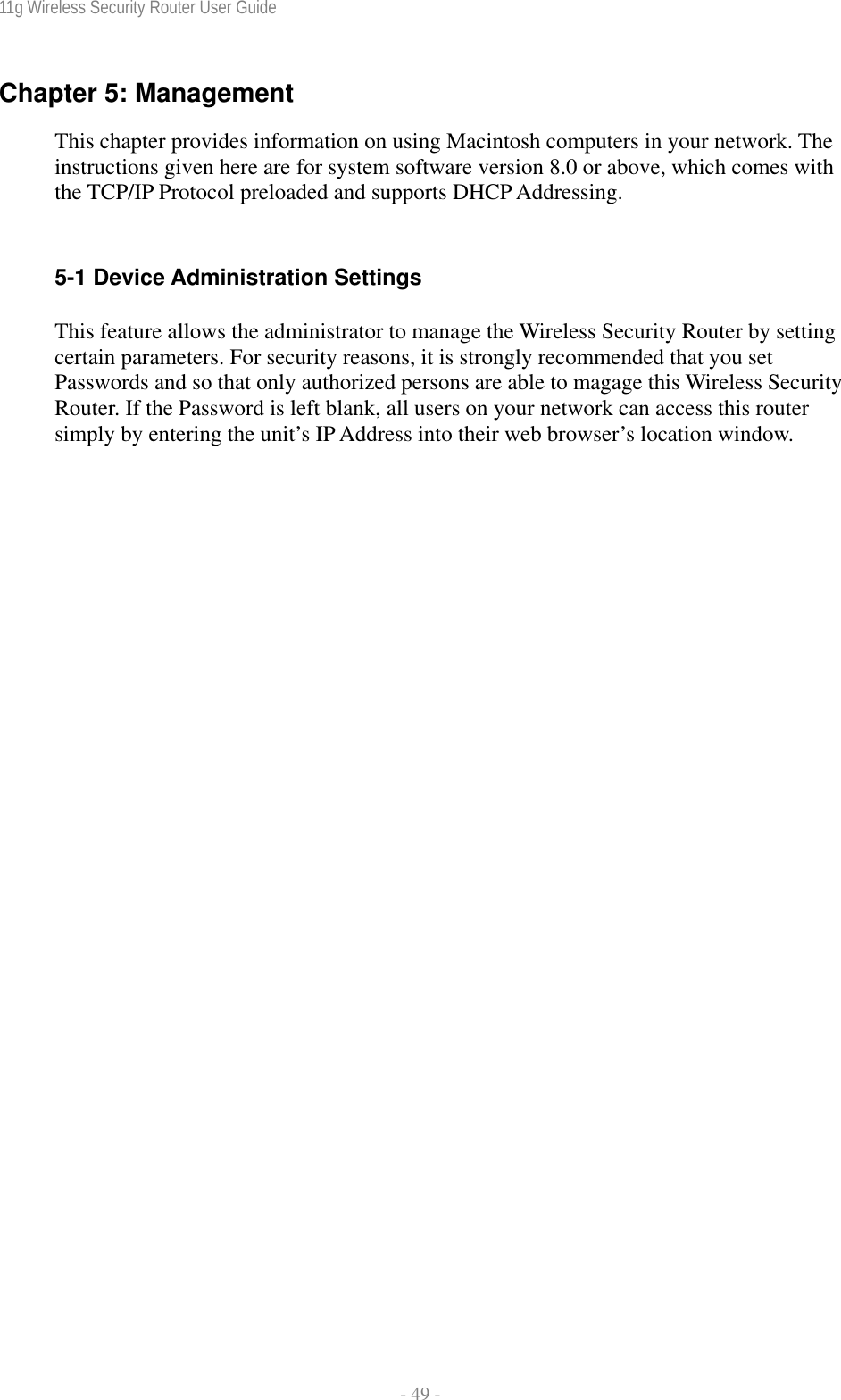 11g Wireless Security Router User Guide  - 49 - Chapter 5: Management  This chapter provides information on using Macintosh computers in your network. The instructions given here are for system software version 8.0 or above, which comes with the TCP/IP Protocol preloaded and supports DHCP Addressing.  5-1 Device Administration Settings This feature allows the administrator to manage the Wireless Security Router by setting certain parameters. For security reasons, it is strongly recommended that you set Passwords and so that only authorized persons are able to magage this Wireless Security Router. If the Password is left blank, all users on your network can access this router simply by entering the unit’s IP Address into their web browser’s location window. 