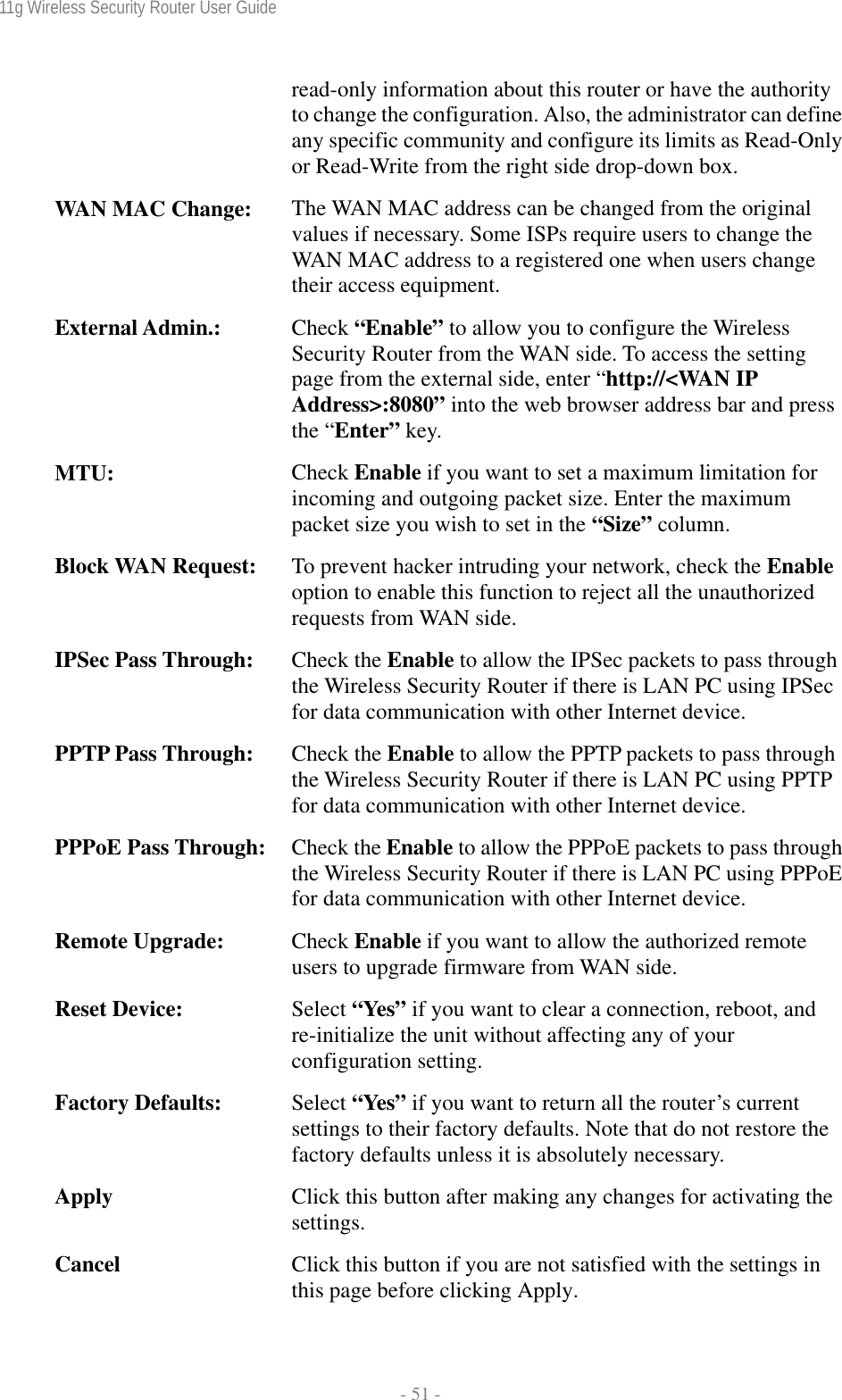 11g Wireless Security Router User Guide  - 51 - read-only information about this router or have the authority to change the configuration. Also, the administrator can define any specific community and configure its limits as Read-Only or Read-Write from the right side drop-down box. WAN MAC Change:  The WAN MAC address can be changed from the original values if necessary. Some ISPs require users to change the WAN MAC address to a registered one when users change their access equipment. External Admin.:  Check “Enable” to allow you to configure the Wireless Security Router from the WAN side. To access the setting page from the external side, enter “http://&lt;WAN IP Address&gt;:8080” into the web browser address bar and press the “Enter” key. MTU:  Check Enable if you want to set a maximum limitation for incoming and outgoing packet size. Enter the maximum packet size you wish to set in the “Size” column. Block WAN Request:  To prevent hacker intruding your network, check the Enable option to enable this function to reject all the unauthorized requests from WAN side. IPSec Pass Through:  Check the Enable to allow the IPSec packets to pass through the Wireless Security Router if there is LAN PC using IPSec for data communication with other Internet device. PPTP Pass Through:  Check the Enable to allow the PPTP packets to pass through the Wireless Security Router if there is LAN PC using PPTP for data communication with other Internet device. PPPoE Pass Through:  Check the Enable to allow the PPPoE packets to pass through the Wireless Security Router if there is LAN PC using PPPoE for data communication with other Internet device. Remote Upgrade:  Check Enable if you want to allow the authorized remote users to upgrade firmware from WAN side. Reset Device:  Select “Yes” if you want to clear a connection, reboot, and re-initialize the unit without affecting any of your configuration setting. Factory Defaults:  Select “Yes” if you want to return all the router’s current settings to their factory defaults. Note that do not restore the factory defaults unless it is absolutely necessary. Apply  Click this button after making any changes for activating the settings. Cancel  Click this button if you are not satisfied with the settings in this page before clicking Apply. 