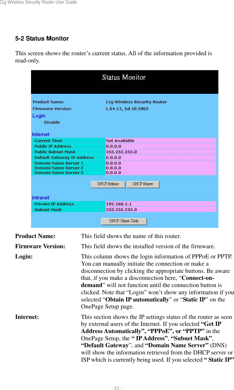 11g Wireless Security Router User Guide  - 52 -  5-2 Status Monitor This screen shows the router’s current status. All of the information provided is read-only.   Product Name:  This field shows the name of this router. Firmware Version:  This field shows the installed version of the firmware. Login:  This column shows the login information of PPPoE or PPTP. You can manually initiate the connection or make a disconnection by clicking the appropriate buttons. Be aware that, if you make a disconnection here, “Connect-on- demand” will not function until the connection button is clicked. Note that “Login” won’t show any information if you selected “Obtain IP automatically” or “Static IP” on the OnePage Setup page. Internet:  This section shows the IP settings status of the router as seen by external users of the Internet. If you selected “Get IP Address Automatically”, “PPPoE”, or “PPTP” in the OnePage Setup, the “ IP Address”, “Subnet Mask”, “Default Gateway”, and “Domain Name Server” (DNS) will show the information retrieved from the DHCP server or ISP which is currently being used. If you selected “ Static IP”