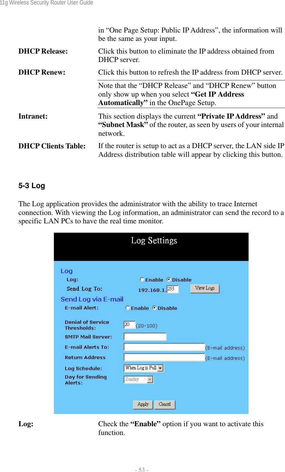 11g Wireless Security Router User Guide  - 53 - in “One Page Setup: Public IP Address”, the information will be the same as your input. DHCP Release:  Click this button to eliminate the IP address obtained from DHCP server. DHCP Renew:  Click this button to refresh the IP address from DHCP server.Note that the “DHCP Release” and “DHCP Renew” button only show up when you select “Get IP Address Automatically” in the OnePage Setup. Intranet:  This section displays the current “Private IP Address” and “Subnet Mask” of the router, as seen by users of your internal network. DHCP Clients Table:  If the router is setup to act as a DHCP server, the LAN side IP Address distribution table will appear by clicking this button. 5-3 Log The Log application provides the administrator with the ability to trace Internet connection. With viewing the Log information, an administrator can send the record to a specific LAN PCs to have the real time monitor.   Log:  Check the “Enable” option if you want to activate this function. 