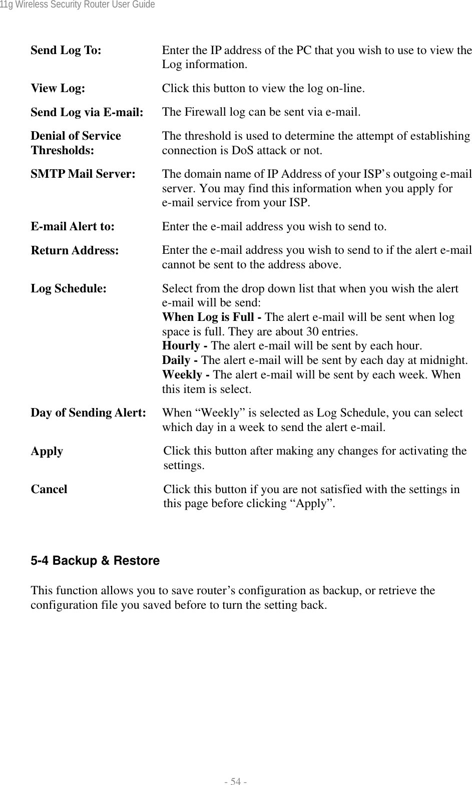 11g Wireless Security Router User Guide  - 54 - Send Log To:  Enter the IP address of the PC that you wish to use to view the Log information. View Log:  Click this button to view the log on-line. Send Log via E-mail:  The Firewall log can be sent via e-mail. Denial of Service Thresholds:  The threshold is used to determine the attempt of establishing connection is DoS attack or not. SMTP Mail Server:  The domain name of IP Address of your ISP’s outgoing e-mail server. You may find this information when you apply for e-mail service from your ISP. E-mail Alert to:  Enter the e-mail address you wish to send to. Return Address:  Enter the e-mail address you wish to send to if the alert e-mail cannot be sent to the address above. Log Schedule:  Select from the drop down list that when you wish the alert e-mail will be send: When Log is Full - The alert e-mail will be sent when log space is full. They are about 30 entries. Hourly - The alert e-mail will be sent by each hour. Daily - The alert e-mail will be sent by each day at midnight.Weekly - The alert e-mail will be sent by each week. When this item is select. Day of Sending Alert:  When “Weekly” is selected as Log Schedule, you can select which day in a week to send the alert e-mail. Apply  Click this button after making any changes for activating the settings. Cancel  Click this button if you are not satisfied with the settings in this page before clicking “Apply”.  5-4 Backup &amp; Restore This function allows you to save router’s configuration as backup, or retrieve the configuration file you saved before to turn the setting back.  