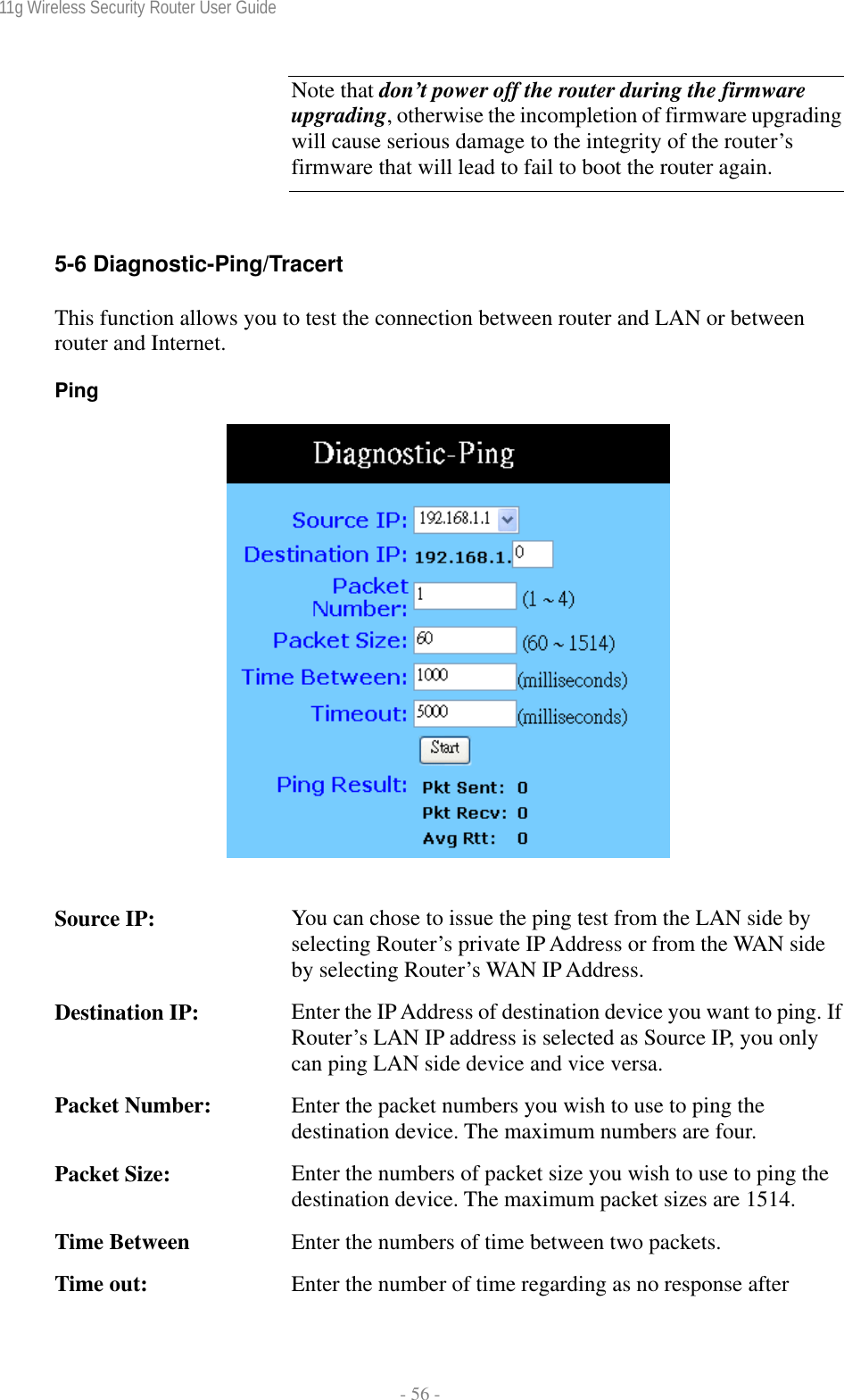 11g Wireless Security Router User Guide  - 56 -  Note that don’t power off the router during the firmware upgrading, otherwise the incompletion of firmware upgrading will cause serious damage to the integrity of the router’s firmware that will lead to fail to boot the router again.  5-6 Diagnostic-Ping/Tracert This function allows you to test the connection between router and LAN or between router and Internet. Ping       Source IP:  You can chose to issue the ping test from the LAN side by selecting Router’s private IP Address or from the WAN side by selecting Router’s WAN IP Address. Destination IP:  Enter the IP Address of destination device you want to ping. If Router’s LAN IP address is selected as Source IP, you only can ping LAN side device and vice versa. Packet Number:  Enter the packet numbers you wish to use to ping the destination device. The maximum numbers are four. Packet Size:  Enter the numbers of packet size you wish to use to ping the destination device. The maximum packet sizes are 1514. Time Between  Enter the numbers of time between two packets. Time out:  Enter the number of time regarding as no response after 