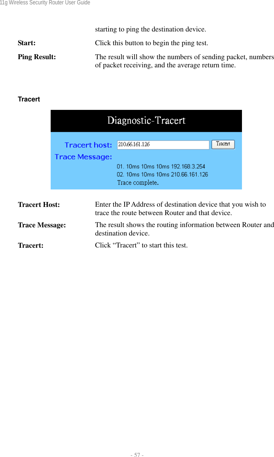 11g Wireless Security Router User Guide  - 57 - starting to ping the destination device. Start:  Click this button to begin the ping test. Ping Result:  The result will show the numbers of sending packet, numbers of packet receiving, and the average return time.  Tracert      Tracert Host:  Enter the IP Address of destination device that you wish to trace the route between Router and that device.  Trace Message:  The result shows the routing information between Router and destination device. Tracert:  Click “Tracert” to start this test. 