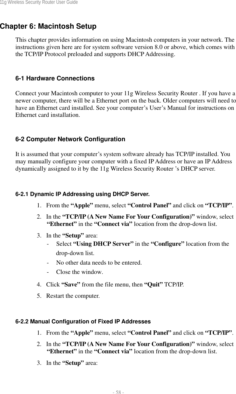 11g Wireless Security Router User Guide  - 58 - Chapter 6: Macintosh Setup This chapter provides information on using Macintosh computers in your network. The instructions given here are for system software version 8.0 or above, which comes with the TCP/IP Protocol preloaded and supports DHCP Addressing.  6-1 Hardware Connections Connect your Macintosh computer to your 11g Wireless Security Router . If you have a newer computer, there will be a Ethernet port on the back. Older computers will need to have an Ethernet card installed. See your computer’s User’s Manual for instructions on Ethernet card installation.  6-2 Computer Network Configuration It is assumed that your computer’s system software already has TCP/IP installed. You may manually configure your computer with a fixed IP Address or have an IP Address dynamically assigned to it by the 11g Wireless Security Router ’s DHCP server.  6-2.1 Dynamic IP Addressing using DHCP Server. 1. From the “Apple” menu, select “Control Panel” and click on “TCP/IP”.  2. In the “TCP/IP (A New Name For Your Configuration)” window, select “Ethernet” in the “Connect via” location from the drop-down list. 3. In the “Setup” area: - Select “Using DHCP Server” in the “Configure” location from the drop-down list. - No other data needs to be entered. - Close the window. 4. Click “Save” from the file menu, then “Quit” TCP/IP. 5. Restart the computer.  6-2.2 Manual Configuration of Fixed IP Addresses 1. From the “Apple” menu, select “Control Panel” and click on “TCP/IP”.  2. In the “TCP/IP (A New Name For Your Configuration)” window, select “Ethernet” in the “Connect via” location from the drop-down list. 3. In the “Setup” area: 