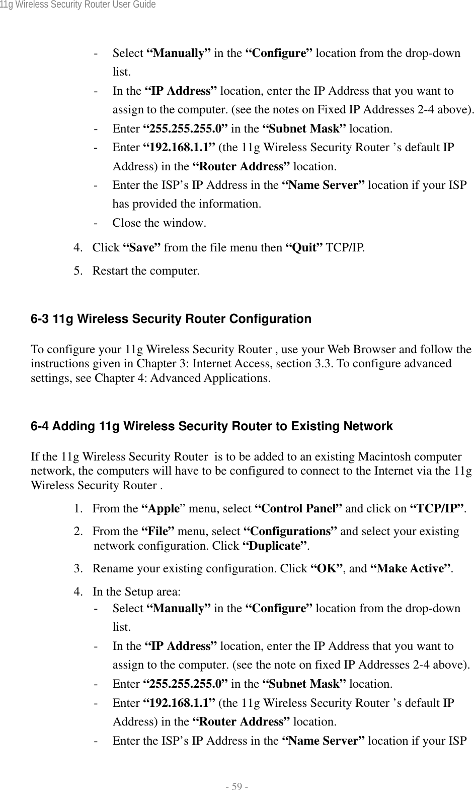 11g Wireless Security Router User Guide  - 59 - - Select “Manually” in the “Configure” location from the drop-down list. - In the “IP Address” location, enter the IP Address that you want to assign to the computer. (see the notes on Fixed IP Addresses 2-4 above). - Enter “255.255.255.0” in the “Subnet Mask” location. - Enter “192.168.1.1” (the 11g Wireless Security Router ’s default IP Address) in the “Router Address” location. - Enter the ISP’s IP Address in the “Name Server” location if your ISP has provided the information. - Close the window. 4. Click “Save” from the file menu then “Quit” TCP/IP. 5. Restart the computer.  6-3 11g Wireless Security Router Configuration To configure your 11g Wireless Security Router , use your Web Browser and follow the instructions given in Chapter 3: Internet Access, section 3.3. To configure advanced settings, see Chapter 4: Advanced Applications.  6-4 Adding 11g Wireless Security Router to Existing Network If the 11g Wireless Security Router  is to be added to an existing Macintosh computer network, the computers will have to be configured to connect to the Internet via the 11g Wireless Security Router . 1. From the “Apple” menu, select “Control Panel” and click on “TCP/IP”.  2. From the “File” menu, select “Configurations” and select your existing network configuration. Click “Duplicate”. 3. Rename your existing configuration. Click “OK”, and “Make Active”. 4. In the Setup area: - Select “Manually” in the “Configure” location from the drop-down list. - In the “IP Address” location, enter the IP Address that you want to assign to the computer. (see the note on fixed IP Addresses 2-4 above). - Enter “255.255.255.0” in the “Subnet Mask” location. - Enter “192.168.1.1” (the 11g Wireless Security Router ’s default IP Address) in the “Router Address” location. - Enter the ISP’s IP Address in the “Name Server” location if your ISP 