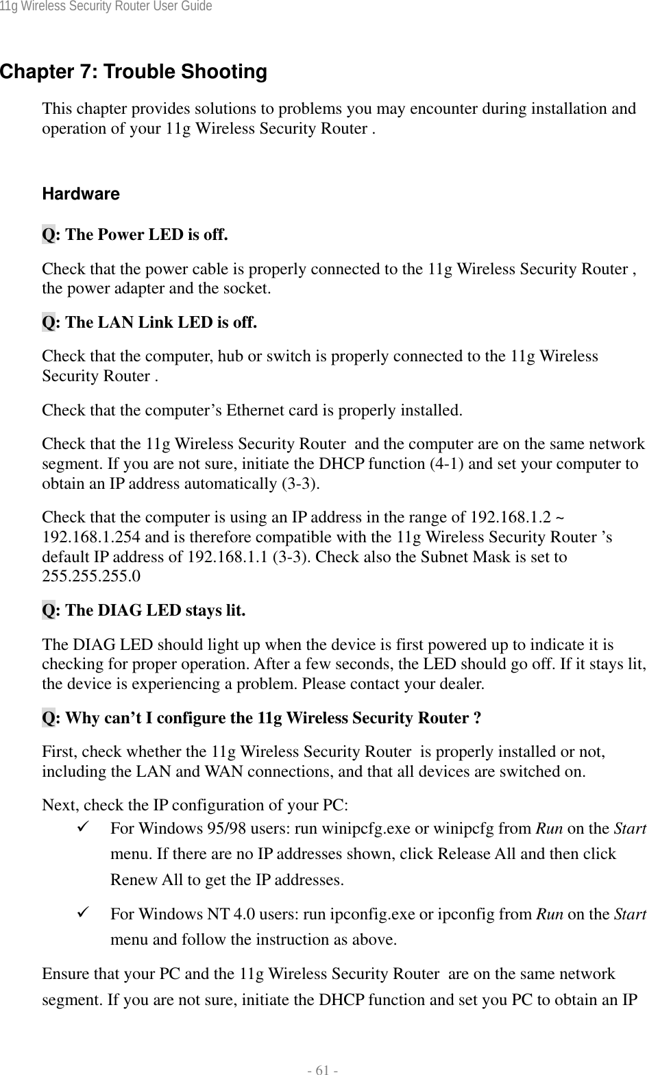 11g Wireless Security Router User Guide  - 61 - Chapter 7: Trouble Shooting This chapter provides solutions to problems you may encounter during installation and operation of your 11g Wireless Security Router .  Hardware Q: The Power LED is off. Check that the power cable is properly connected to the 11g Wireless Security Router , the power adapter and the socket. Q: The LAN Link LED is off. Check that the computer, hub or switch is properly connected to the 11g Wireless Security Router . Check that the computer’s Ethernet card is properly installed. Check that the 11g Wireless Security Router  and the computer are on the same network segment. If you are not sure, initiate the DHCP function (4-1) and set your computer to obtain an IP address automatically (3-3). Check that the computer is using an IP address in the range of 192.168.1.2 ~ 192.168.1.254 and is therefore compatible with the 11g Wireless Security Router ’s default IP address of 192.168.1.1 (3-3). Check also the Subnet Mask is set to 255.255.255.0 Q: The DIAG LED stays lit. The DIAG LED should light up when the device is first powered up to indicate it is checking for proper operation. After a few seconds, the LED should go off. If it stays lit, the device is experiencing a problem. Please contact your dealer. Q: Why can’t I configure the 11g Wireless Security Router ? First, check whether the 11g Wireless Security Router  is properly installed or not, including the LAN and WAN connections, and that all devices are switched on. Next, check the IP configuration of your PC:  9 For Windows 95/98 users: run winipcfg.exe or winipcfg from Run on the Start menu. If there are no IP addresses shown, click Release All and then click Renew All to get the IP addresses. 9 For Windows NT 4.0 users: run ipconfig.exe or ipconfig from Run on the Start menu and follow the instruction as above. Ensure that your PC and the 11g Wireless Security Router  are on the same network segment. If you are not sure, initiate the DHCP function and set you PC to obtain an IP 