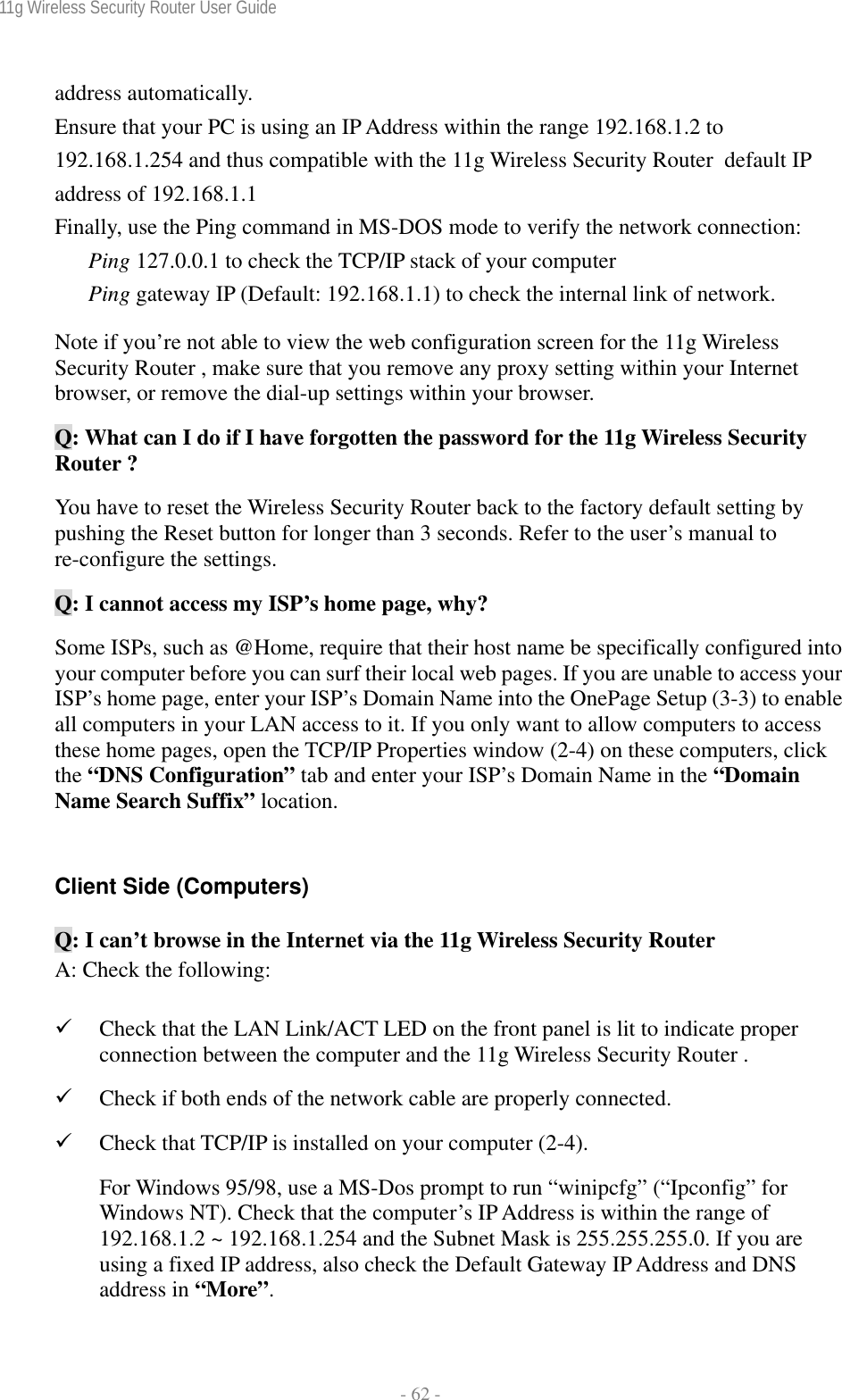 11g Wireless Security Router User Guide  - 62 - address automatically. Ensure that your PC is using an IP Address within the range 192.168.1.2 to 192.168.1.254 and thus compatible with the 11g Wireless Security Router  default IP address of 192.168.1.1 Finally, use the Ping command in MS-DOS mode to verify the network connection: Ping 127.0.0.1 to check the TCP/IP stack of your computer Ping gateway IP (Default: 192.168.1.1) to check the internal link of network. Note if you’re not able to view the web configuration screen for the 11g Wireless Security Router , make sure that you remove any proxy setting within your Internet browser, or remove the dial-up settings within your browser. Q: What can I do if I have forgotten the password for the 11g Wireless Security Router ? You have to reset the Wireless Security Router back to the factory default setting by pushing the Reset button for longer than 3 seconds. Refer to the user’s manual to re-configure the settings. Q: I cannot access my ISP’s home page, why? Some ISPs, such as @Home, require that their host name be specifically configured into your computer before you can surf their local web pages. If you are unable to access your ISP’s home page, enter your ISP’s Domain Name into the OnePage Setup (3-3) to enable all computers in your LAN access to it. If you only want to allow computers to access these home pages, open the TCP/IP Properties window (2-4) on these computers, click the “DNS Configuration” tab and enter your ISP’s Domain Name in the “Domain Name Search Suffix” location.  Client Side (Computers) Q: I can’t browse in the Internet via the 11g Wireless Security Router  A: Check the following: 9 Check that the LAN Link/ACT LED on the front panel is lit to indicate proper connection between the computer and the 11g Wireless Security Router .  9 Check if both ends of the network cable are properly connected. 9 Check that TCP/IP is installed on your computer (2-4). For Windows 95/98, use a MS-Dos prompt to run “winipcfg” (“Ipconfig” for Windows NT). Check that the computer’s IP Address is within the range of 192.168.1.2 ~ 192.168.1.254 and the Subnet Mask is 255.255.255.0. If you are using a fixed IP address, also check the Default Gateway IP Address and DNS address in “More”. 