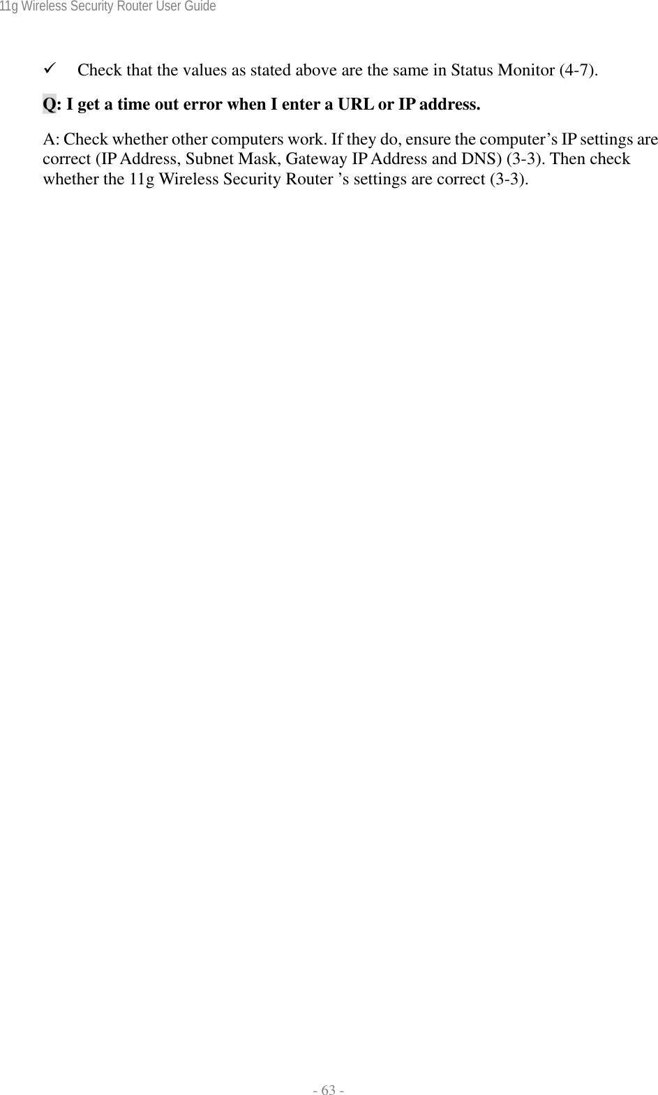 11g Wireless Security Router User Guide  - 63 - 9 Check that the values as stated above are the same in Status Monitor (4-7). Q: I get a time out error when I enter a URL or IP address.  A: Check whether other computers work. If they do, ensure the computer’s IP settings are correct (IP Address, Subnet Mask, Gateway IP Address and DNS) (3-3). Then check whether the 11g Wireless Security Router ’s settings are correct (3-3).  