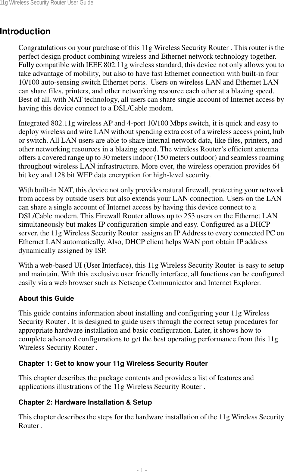 11g Wireless Security Router User Guide  - 1 - Introduction Congratulations on your purchase of this 11g Wireless Security Router . This router is the perfect design product combining wireless and Ethernet network technology together. Fully compatible with IEEE 802.11g wireless standard, this device not only allows you to take advantage of mobility, but also to have fast Ethernet connection with built-in four 10/100 auto-sensing switch Ethernet ports.  Users on wireless LAN and Ethernet LAN can share files, printers, and other networking resource each other at a blazing speed. Best of all, with NAT technology, all users can share single account of Internet access by having this device connect to a DSL/Cable modem. Integrated 802.11g wireless AP and 4-port 10/100 Mbps switch, it is quick and easy to deploy wireless and wire LAN without spending extra cost of a wireless access point, hub or switch. All LAN users are able to share internal network data, like files, printers, and other networking resources in a blazing speed. The wireless Router’s efficient antenna offers a covered range up to 30 meters indoor (150 meters outdoor) and seamless roaming throughout wireless LAN infrastructure. More over, the wireless operation provides 64 bit key and 128 bit WEP data encryption for high-level security. With built-in NAT, this device not only provides natural firewall, protecting your network from access by outside users but also extends your LAN connection. Users on the LAN can share a single account of Internet access by having this device connect to a DSL/Cable modem. This Firewall Router allows up to 253 users on the Ethernet LAN simultaneously but makes IP configuration simple and easy. Configured as a DHCP server, the 11g Wireless Security Router  assigns an IP Address to every connected PC on Ethernet LAN automatically. Also, DHCP client helps WAN port obtain IP address dynamically assigned by ISP. With a web-based UI (User Interface), this 11g Wireless Security Router  is easy to setup and maintain. With this exclusive user friendly interface, all functions can be configured easily via a web browser such as Netscape Communicator and Internet Explorer. About this Guide This guide contains information about installing and configuring your 11g Wireless Security Router . It is designed to guide users through the correct setup procedures for appropriate hardware installation and basic configuration. Later, it shows how to complete advanced configurations to get the best operating performance from this 11g Wireless Security Router . Chapter 1: Get to know your 11g Wireless Security Router This chapter describes the package contents and provides a list of features and applications illustrations of the 11g Wireless Security Router . Chapter 2: Hardware Installation &amp; Setup This chapter describes the steps for the hardware installation of the 11g Wireless Security Router . 