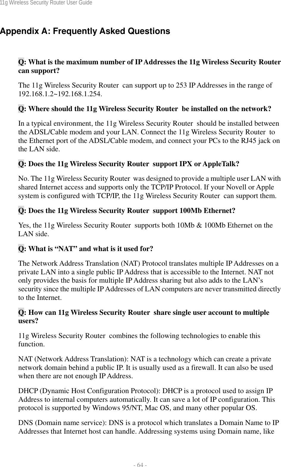 11g Wireless Security Router User Guide  - 64 - Appendix A: Frequently Asked Questions  Q: What is the maximum number of IP Addresses the 11g Wireless Security Router  can support? The 11g Wireless Security Router  can support up to 253 IP Addresses in the range of 192.168.1.2~192.168.1.254. Q: Where should the 11g Wireless Security Router  be installed on the network? In a typical environment, the 11g Wireless Security Router  should be installed between the ADSL/Cable modem and your LAN. Connect the 11g Wireless Security Router  to the Ethernet port of the ADSL/Cable modem, and connect your PCs to the RJ45 jack on the LAN side. Q: Does the 11g Wireless Security Router  support IPX or AppleTalk? No. The 11g Wireless Security Router  was designed to provide a multiple user LAN with shared Internet access and supports only the TCP/IP Protocol. If your Novell or Apple system is configured with TCP/IP, the 11g Wireless Security Router  can support them. Q: Does the 11g Wireless Security Router  support 100Mb Ethernet? Yes, the 11g Wireless Security Router  supports both 10Mb &amp; 100Mb Ethernet on the LAN side. Q: What is “NAT” and what is it used for? The Network Address Translation (NAT) Protocol translates multiple IP Addresses on a private LAN into a single public IP Address that is accessible to the Internet. NAT not only provides the basis for multiple IP Address sharing but also adds to the LAN’s security since the multiple IP Addresses of LAN computers are never transmitted directly to the Internet. Q: How can 11g Wireless Security Router  share single user account to multiple users? 11g Wireless Security Router  combines the following technologies to enable this function.  NAT (Network Address Translation): NAT is a technology which can create a private network domain behind a public IP. It is usually used as a firewall. It can also be used when there are not enough IP Address. DHCP (Dynamic Host Configuration Protocol): DHCP is a protocol used to assign IP Address to internal computers automatically. It can save a lot of IP configuration. This protocol is supported by Windows 95/NT, Mac OS, and many other popular OS. DNS (Domain name service): DNS is a protocol which translates a Domain Name to IP Addresses that Internet host can handle. Addressing systems using Domain name, like 