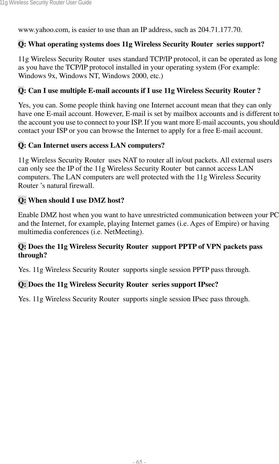 11g Wireless Security Router User Guide  - 65 - www.yahoo.com, is easier to use than an IP address, such as 204.71.177.70. Q: What operating systems does 11g Wireless Security Router  series support? 11g Wireless Security Router  uses standard TCP/IP protocol, it can be operated as long as you have the TCP/IP protocol installed in your operating system (For example: Windows 9x, Windows NT, Windows 2000, etc.) Q: Can I use multiple E-mail accounts if I use 11g Wireless Security Router ? Yes, you can. Some people think having one Internet account mean that they can only have one E-mail account. However, E-mail is set by mailbox accounts and is different to the account you use to connect to your ISP. If you want more E-mail accounts, you should contact your ISP or you can browse the Internet to apply for a free E-mail account. Q: Can Internet users access LAN computers? 11g Wireless Security Router  uses NAT to router all in/out packets. All external users can only see the IP of the 11g Wireless Security Router  but cannot access LAN computers. The LAN computers are well protected with the 11g Wireless Security Router ’s natural firewall. Q: When should I use DMZ host? Enable DMZ host when you want to have unrestricted communication between your PC and the Internet, for example, playing Internet games (i.e. Ages of Empire) or having multimedia conferences (i.e. NetMeeting). Q: Does the 11g Wireless Security Router  support PPTP of VPN packets pass through? Yes. 11g Wireless Security Router  supports single session PPTP pass through. Q: Does the 11g Wireless Security Router  series support IPsec? Yes. 11g Wireless Security Router  supports single session IPsec pass through.  