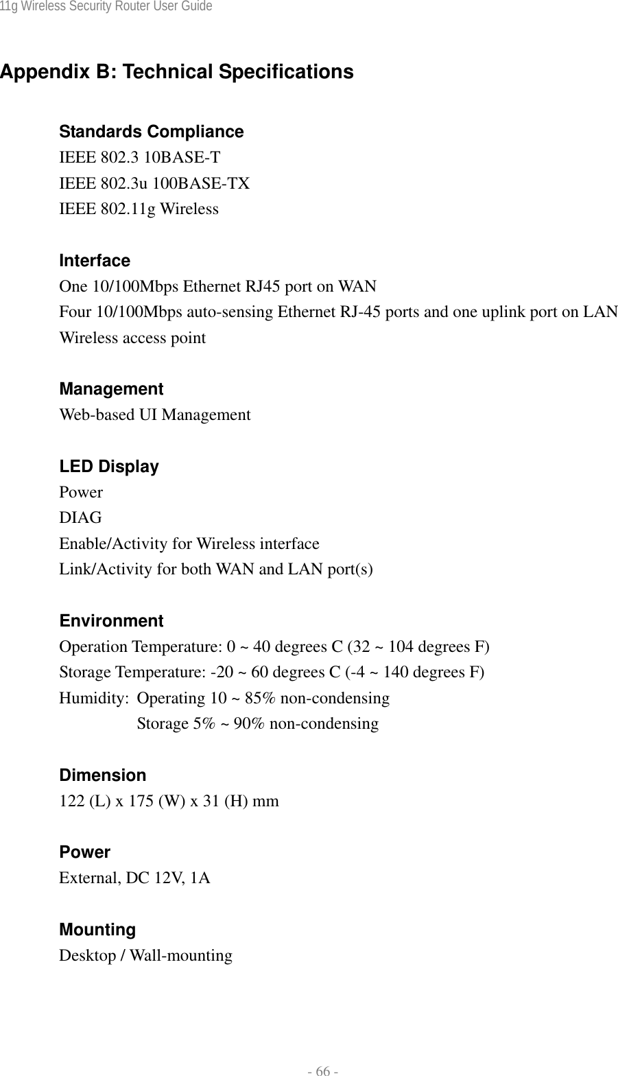 11g Wireless Security Router User Guide  - 66 - Appendix B: Technical Specifications  Standards Compliance IEEE 802.3 10BASE-T IEEE 802.3u 100BASE-TX IEEE 802.11g Wireless  Interface One 10/100Mbps Ethernet RJ45 port on WAN   Four 10/100Mbps auto-sensing Ethernet RJ-45 ports and one uplink port on LAN Wireless access point  Management Web-based UI Management  LED Display Power  DIAG Enable/Activity for Wireless interface Link/Activity for both WAN and LAN port(s)  Environment Operation Temperature: 0 ~ 40 degrees C (32 ~ 104 degrees F) Storage Temperature: -20 ~ 60 degrees C (-4 ~ 140 degrees F)  Humidity:  Operating 10 ~ 85% non-condensing       Storage 5% ~ 90% non-condensing  Dimension 122 (L) x 175 (W) x 31 (H) mm  Power External, DC 12V, 1A  Mounting Desktop / Wall-mounting  