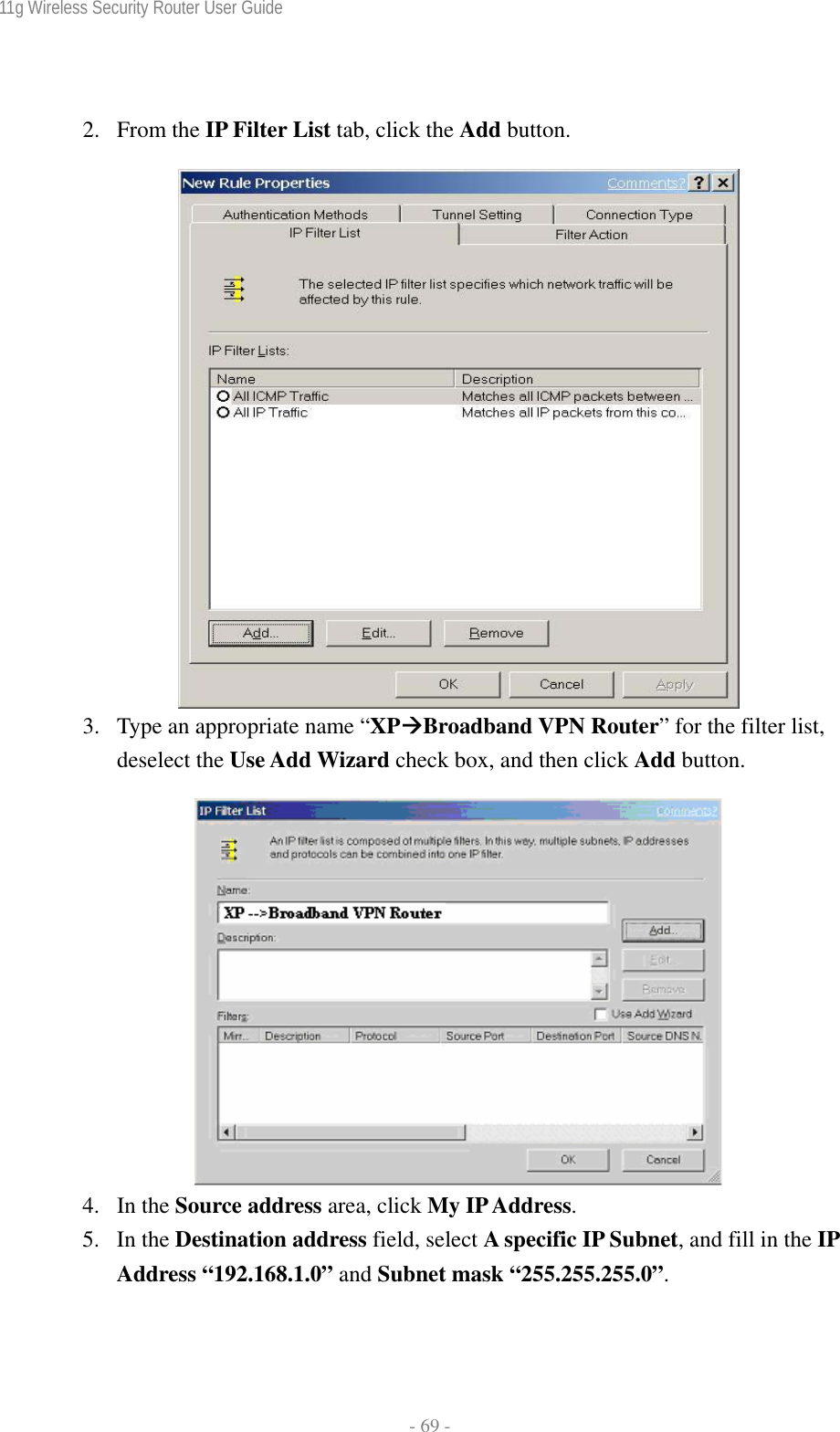 11g Wireless Security Router User Guide  - 69 -  2. From the IP Filter List tab, click the Add button.   3. Type an appropriate name “XPÆBroadband VPN Router” for the filter list, deselect the Use Add Wizard check box, and then click Add button.   4. In the Source address area, click My IP Address. 5. In the Destination address field, select A specific IP Subnet, and fill in the IP Address “192.168.1.0” and Subnet mask “255.255.255.0”. 