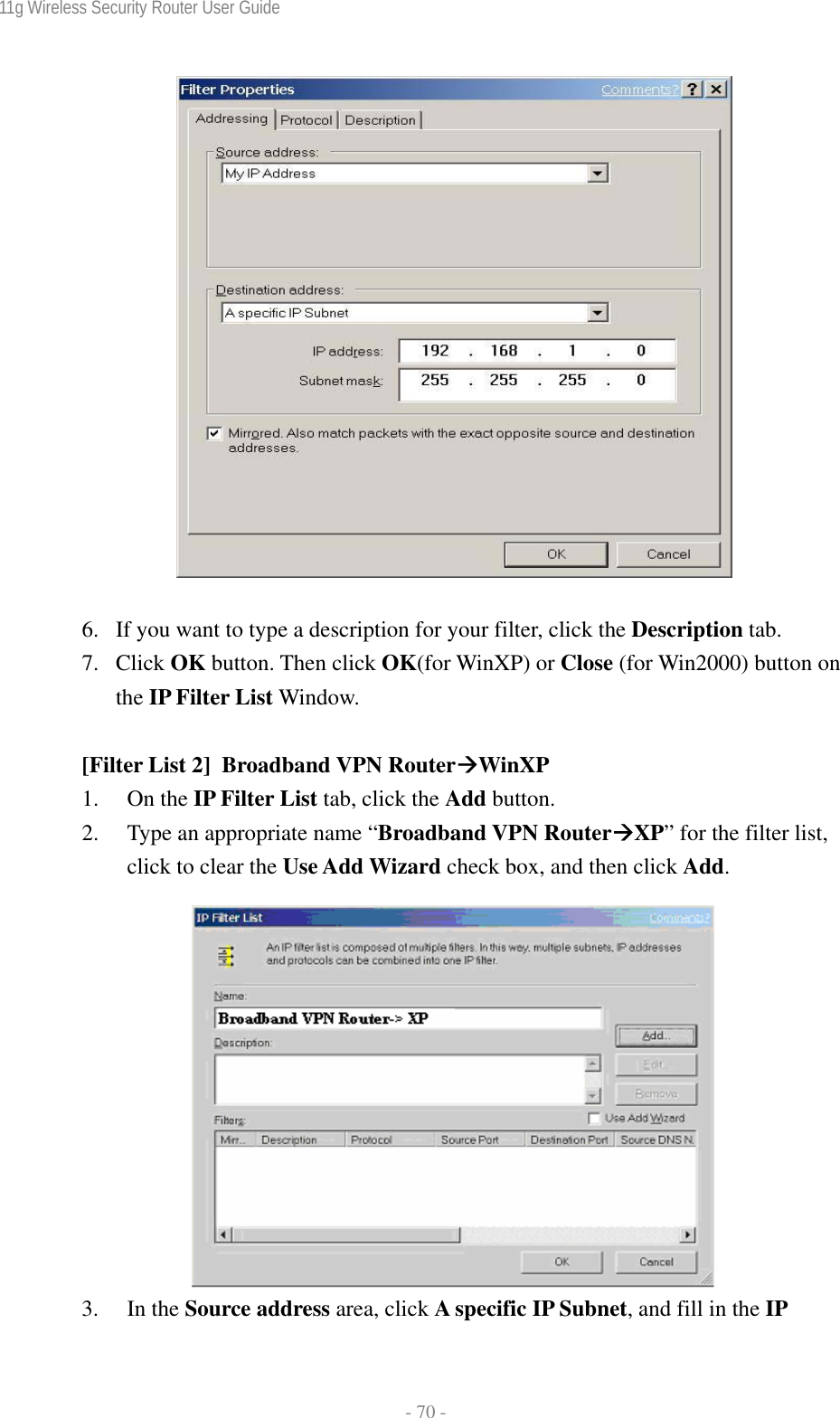 11g Wireless Security Router User Guide  - 70 -    6. If you want to type a description for your filter, click the Description tab. 7. Click OK button. Then click OK(for WinXP) or Close (for Win2000) button on the IP Filter List Window.  [Filter List 2]  Broadband VPN RouterÆWinXP 1. On the IP Filter List tab, click the Add button. 2. Type an appropriate name “Broadband VPN RouterÆXP” for the filter list, click to clear the Use Add Wizard check box, and then click Add.   3. In the Source address area, click A specific IP Subnet, and fill in the IP 