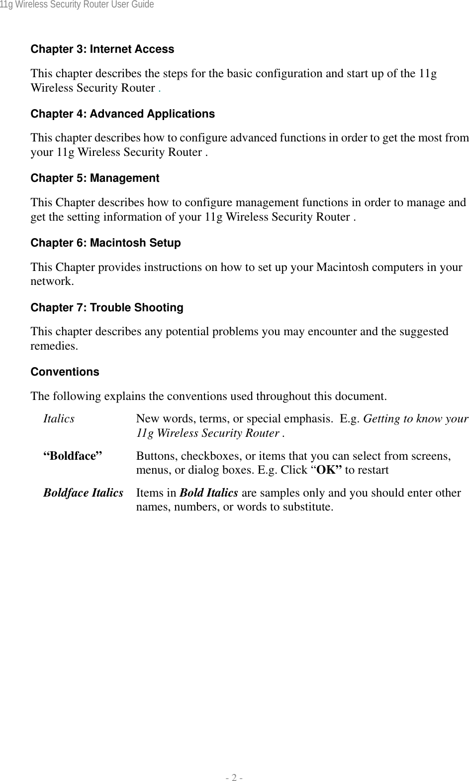 11g Wireless Security Router User Guide  - 2 - Chapter 3: Internet Access This chapter describes the steps for the basic configuration and start up of the 11g Wireless Security Router . Chapter 4: Advanced Applications This chapter describes how to configure advanced functions in order to get the most from your 11g Wireless Security Router . Chapter 5: Management This Chapter describes how to configure management functions in order to manage and get the setting information of your 11g Wireless Security Router . Chapter 6: Macintosh Setup This Chapter provides instructions on how to set up your Macintosh computers in your network. Chapter 7: Trouble Shooting This chapter describes any potential problems you may encounter and the suggested remedies. Conventions The following explains the conventions used throughout this document. Italics  New words, terms, or special emphasis.  E.g. Getting to know your 11g Wireless Security Router . “Boldface”   Buttons, checkboxes, or items that you can select from screens, menus, or dialog boxes. E.g. Click “OK” to restart Boldface Italics  Items in Bold Italics are samples only and you should enter other names, numbers, or words to substitute. 