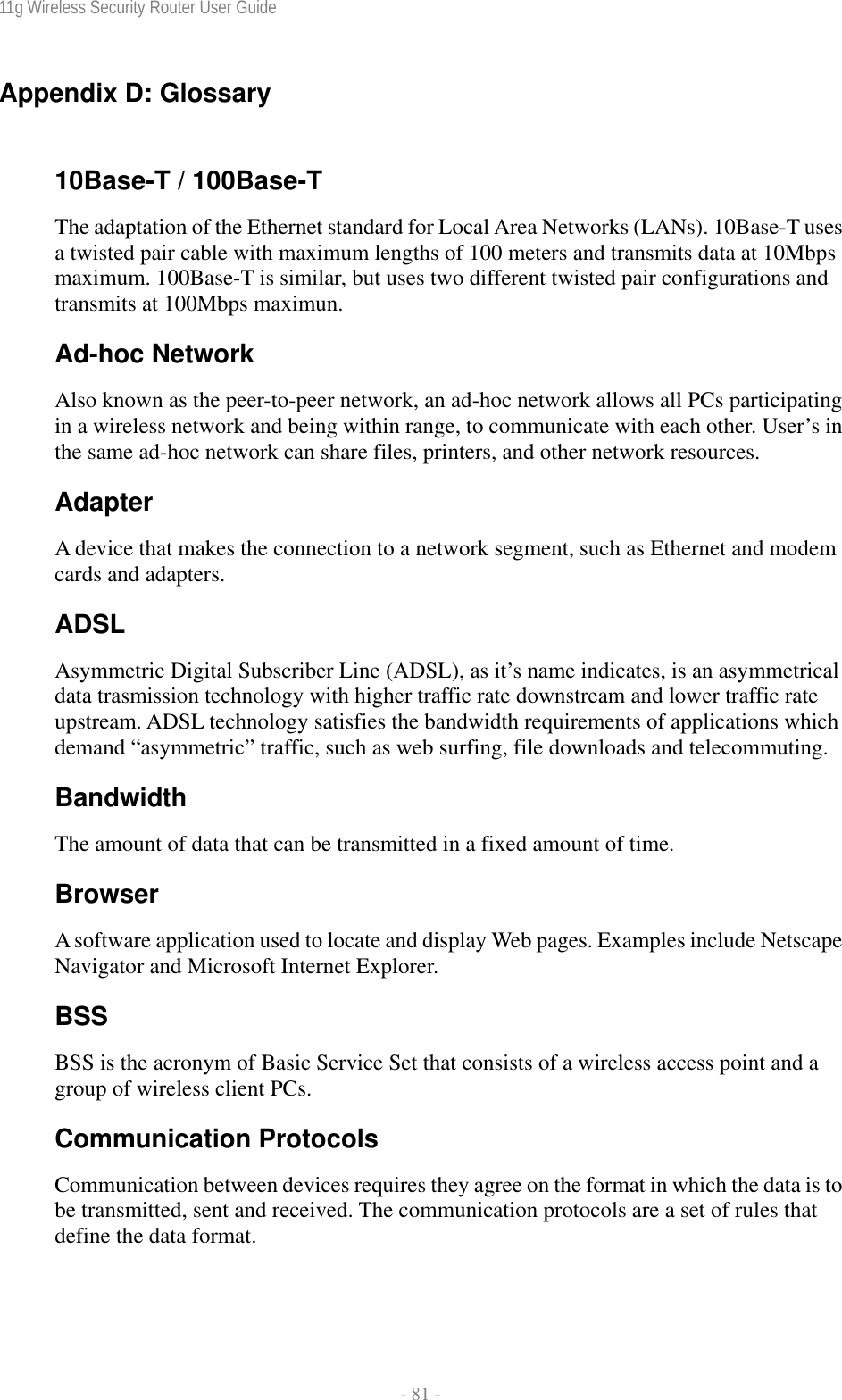 11g Wireless Security Router User Guide  - 81 - Appendix D: Glossary  10Base-T / 100Base-T The adaptation of the Ethernet standard for Local Area Networks (LANs). 10Base-T uses a twisted pair cable with maximum lengths of 100 meters and transmits data at 10Mbps maximum. 100Base-T is similar, but uses two different twisted pair configurations and transmits at 100Mbps maximun. Ad-hoc Network Also known as the peer-to-peer network, an ad-hoc network allows all PCs participating in a wireless network and being within range, to communicate with each other. User’s in the same ad-hoc network can share files, printers, and other network resources. Adapter A device that makes the connection to a network segment, such as Ethernet and modem cards and adapters. ADSL Asymmetric Digital Subscriber Line (ADSL), as it’s name indicates, is an asymmetrical data trasmission technology with higher traffic rate downstream and lower traffic rate upstream. ADSL technology satisfies the bandwidth requirements of applications which demand “asymmetric” traffic, such as web surfing, file downloads and telecommuting. Bandwidth The amount of data that can be transmitted in a fixed amount of time. Browser A software application used to locate and display Web pages. Examples include Netscape Navigator and Microsoft Internet Explorer. BSS BSS is the acronym of Basic Service Set that consists of a wireless access point and a group of wireless client PCs.  Communication Protocols Communication between devices requires they agree on the format in which the data is to be transmitted, sent and received. The communication protocols are a set of rules that define the data format. 