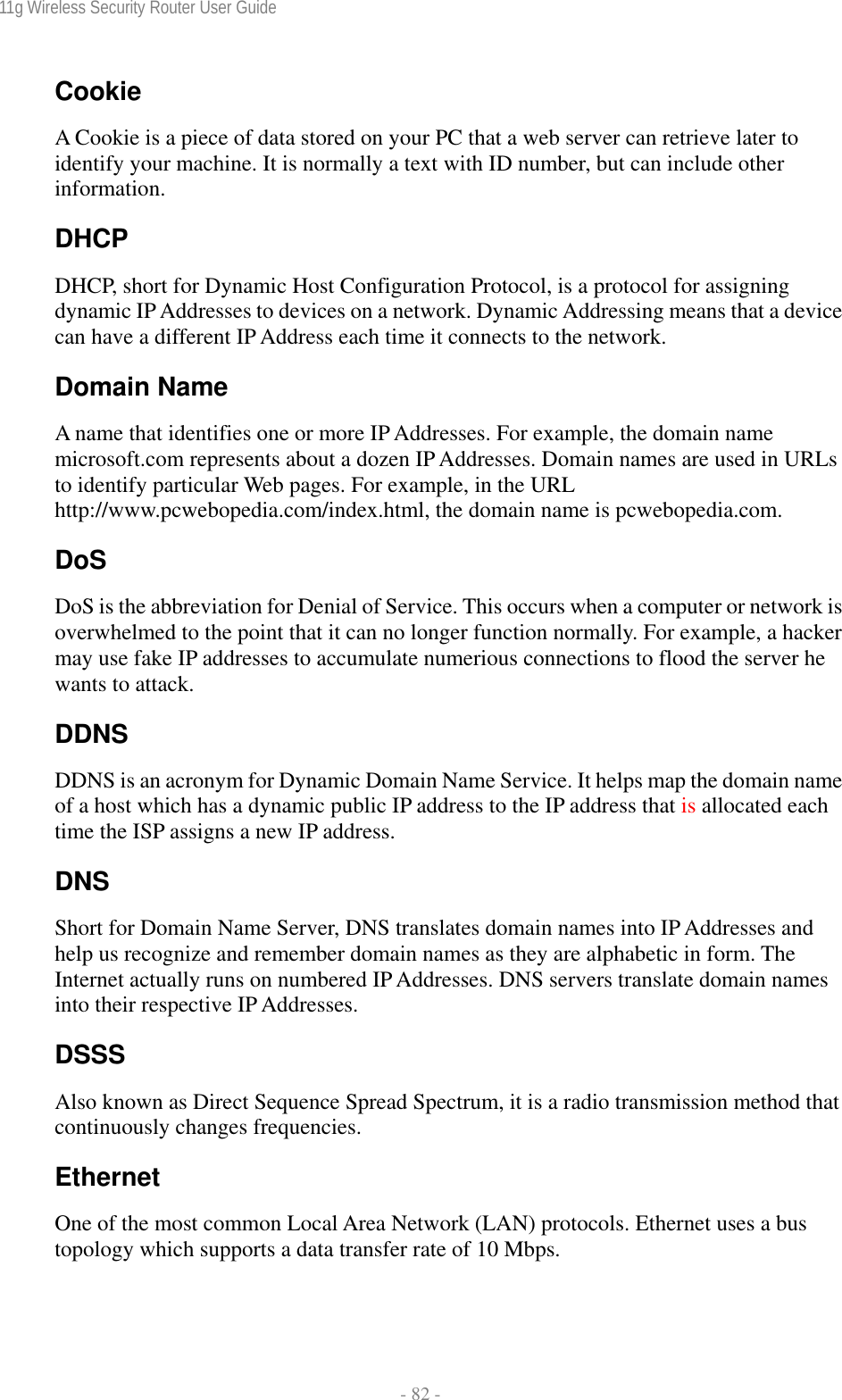 11g Wireless Security Router User Guide  - 82 - Cookie A Cookie is a piece of data stored on your PC that a web server can retrieve later to identify your machine. It is normally a text with ID number, but can include other information. DHCP DHCP, short for Dynamic Host Configuration Protocol, is a protocol for assigning dynamic IP Addresses to devices on a network. Dynamic Addressing means that a device can have a different IP Address each time it connects to the network. Domain Name A name that identifies one or more IP Addresses. For example, the domain name microsoft.com represents about a dozen IP Addresses. Domain names are used in URLs to identify particular Web pages. For example, in the URL http://www.pcwebopedia.com/index.html, the domain name is pcwebopedia.com. DoS DoS is the abbreviation for Denial of Service. This occurs when a computer or network is overwhelmed to the point that it can no longer function normally. For example, a hacker may use fake IP addresses to accumulate numerious connections to flood the server he wants to attack. DDNS DDNS is an acronym for Dynamic Domain Name Service. It helps map the domain name of a host which has a dynamic public IP address to the IP address that is allocated each time the ISP assigns a new IP address. DNS Short for Domain Name Server, DNS translates domain names into IP Addresses and help us recognize and remember domain names as they are alphabetic in form. The Internet actually runs on numbered IP Addresses. DNS servers translate domain names into their respective IP Addresses. DSSS Also known as Direct Sequence Spread Spectrum, it is a radio transmission method that continuously changes frequencies. Ethernet One of the most common Local Area Network (LAN) protocols. Ethernet uses a bus topology which supports a data transfer rate of 10 Mbps. 