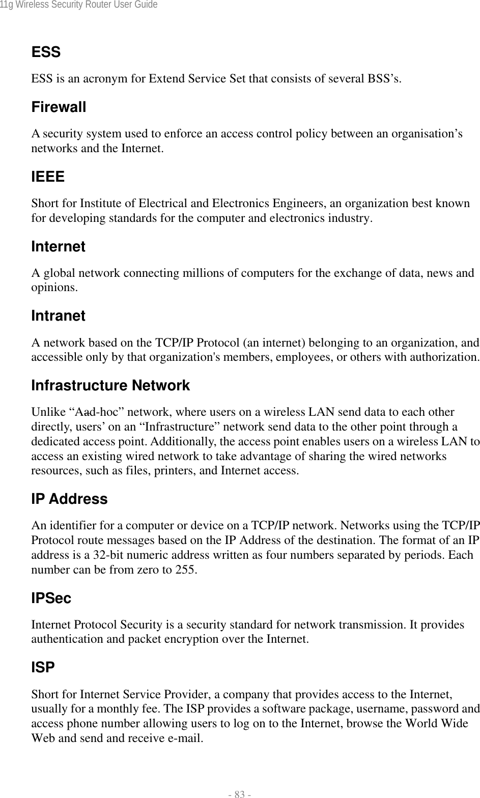 11g Wireless Security Router User Guide  - 83 - ESS ESS is an acronym for Extend Service Set that consists of several BSS’s. Firewall A security system used to enforce an access control policy between an organisation’s networks and the Internet. IEEE Short for Institute of Electrical and Electronics Engineers, an organization best known for developing standards for the computer and electronics industry. Internet A global network connecting millions of computers for the exchange of data, news and opinions. Intranet A network based on the TCP/IP Protocol (an internet) belonging to an organization, and accessible only by that organization&apos;s members, employees, or others with authorization. Infrastructure Network Unlike “Aad-hoc” network, where users on a wireless LAN send data to each other directly, users’ on an “Infrastructure” network send data to the other point through a dedicated access point. Additionally, the access point enables users on a wireless LAN to access an existing wired network to take advantage of sharing the wired networks resources, such as files, printers, and Internet access. IP Address An identifier for a computer or device on a TCP/IP network. Networks using the TCP/IP Protocol route messages based on the IP Address of the destination. The format of an IP address is a 32-bit numeric address written as four numbers separated by periods. Each number can be from zero to 255. IPSec Internet Protocol Security is a security standard for network transmission. It provides authentication and packet encryption over the Internet. ISP Short for Internet Service Provider, a company that provides access to the Internet, usually for a monthly fee. The ISP provides a software package, username, password and access phone number allowing users to log on to the Internet, browse the World Wide Web and send and receive e-mail. 