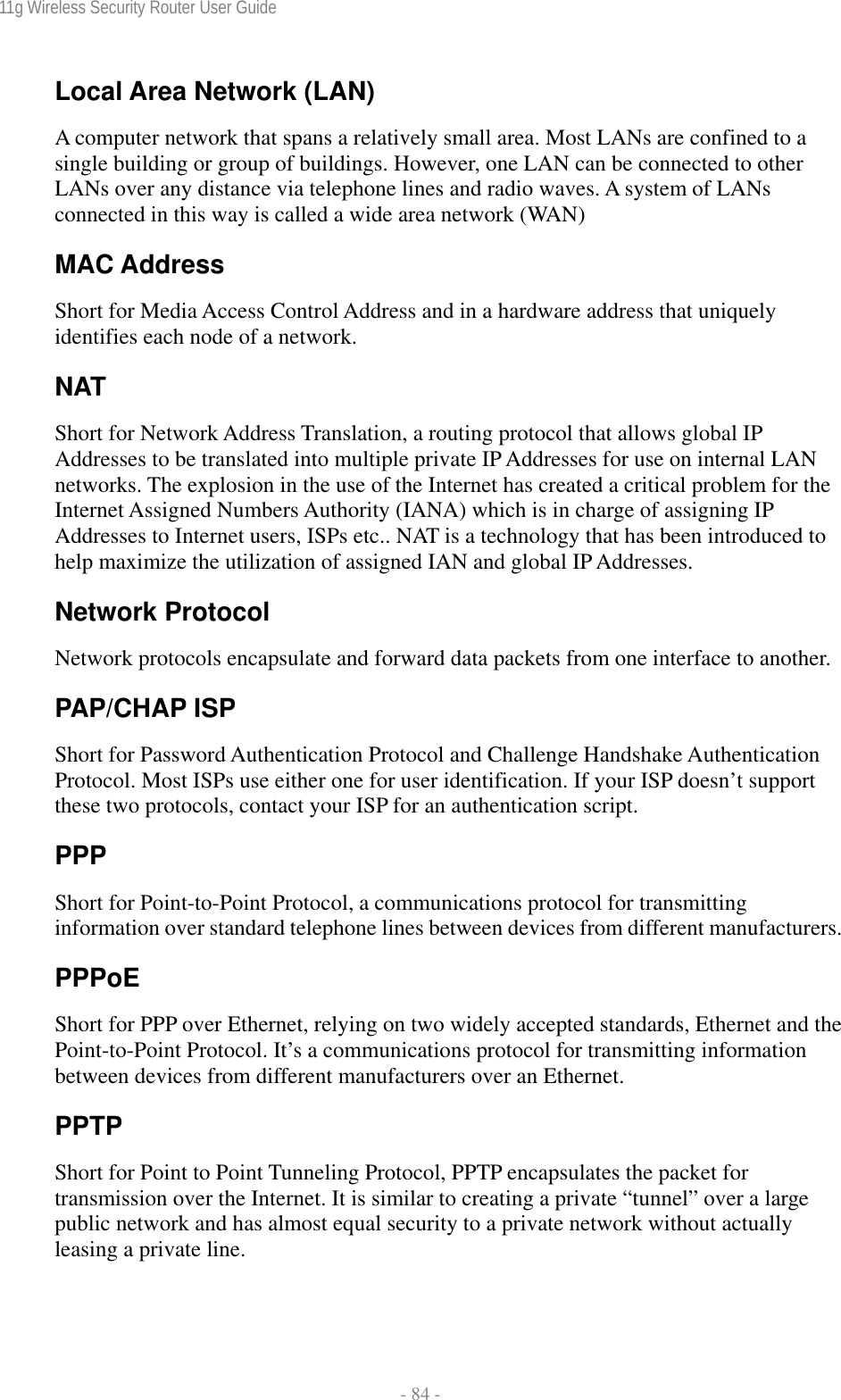 11g Wireless Security Router User Guide  - 84 - Local Area Network (LAN) A computer network that spans a relatively small area. Most LANs are confined to a single building or group of buildings. However, one LAN can be connected to other LANs over any distance via telephone lines and radio waves. A system of LANs connected in this way is called a wide area network (WAN) MAC Address Short for Media Access Control Address and in a hardware address that uniquely identifies each node of a network. NAT Short for Network Address Translation, a routing protocol that allows global IP Addresses to be translated into multiple private IP Addresses for use on internal LAN networks. The explosion in the use of the Internet has created a critical problem for the Internet Assigned Numbers Authority (IANA) which is in charge of assigning IP Addresses to Internet users, ISPs etc.. NAT is a technology that has been introduced to help maximize the utilization of assigned IAN and global IP Addresses. Network Protocol Network protocols encapsulate and forward data packets from one interface to another. PAP/CHAP ISP Short for Password Authentication Protocol and Challenge Handshake Authentication Protocol. Most ISPs use either one for user identification. If your ISP doesn’t support these two protocols, contact your ISP for an authentication script.  PPP Short for Point-to-Point Protocol, a communications protocol for transmitting information over standard telephone lines between devices from different manufacturers. PPPoE Short for PPP over Ethernet, relying on two widely accepted standards, Ethernet and the Point-to-Point Protocol. It’s a communications protocol for transmitting information between devices from different manufacturers over an Ethernet. PPTP Short for Point to Point Tunneling Protocol, PPTP encapsulates the packet for transmission over the Internet. It is similar to creating a private “tunnel” over a large public network and has almost equal security to a private network without actually leasing a private line.  