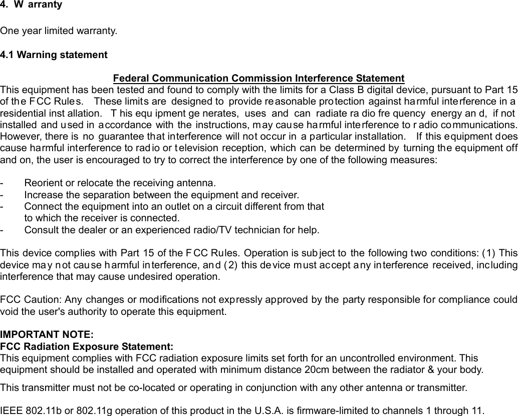   4.  W arranty One year limited warranty.  4.1 Warning statement  Federal Communication Commission Interference Statement This equipment has been tested and found to comply with the limits for a Class B digital device, pursuant to Part 15 of the FCC Rules.   These limits are  designed to provide reasonable pro tection against harmful inte rference in a  residential inst allation.  T his equ ipment ge nerates, uses and can radiate ra dio fre quency energy an d, if not installed and used in  a ccordance with the instructions, may cau se ha rmful inte rference to r adio communications.   However, there is  no guarantee that interference will not occur in a particular installation.    If this equipment does cause harmful interference to rad io or t elevision reception, which can be determined by turning the equipment off and on, the user is encouraged to try to correct the interference by one of the following measures:  -  Reorient or relocate the receiving antenna. -  Increase the separation between the equipment and receiver. -  Connect the equipment into an outlet on a circuit different from that to which the receiver is connected. -  Consult the dealer or an experienced radio/TV technician for help.  This device complies with Part 15 of the F CC Rules. Operation is sub ject to the following two conditions: (1) This device ma y n ot cau se h armful in terference, an d ( 2) this de vice must ac cept any interference received, including interference that may cause undesired operation.  FCC Caution: Any changes or modifications not expressly approved by the party responsible for compliance could void the user&apos;s authority to operate this equipment.  IMPORTANT NOTE: FCC Radiation Exposure Statement: This equipment complies with FCC radiation exposure limits set forth for an uncontrolled environment. This equipment should be installed and operated with minimum distance 20cm between the radiator &amp; your body. This transmitter must not be co-located or operating in conjunction with any other antenna or transmitter.  IEEE 802.11b or 802.11g operation of this product in the U.S.A. is firmware-limited to channels 1 through 11. 