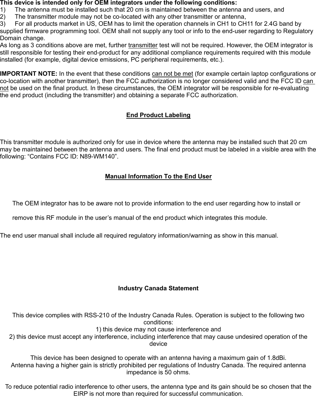 This device is intended only for OEM integrators under the following conditions: 1)  The antenna must be installed such that 20 cm is maintained between the antenna and users, and   2)  The transmitter module may not be co-located with any other transmitter or antenna,   3)  For all products market in US, OEM has to limit the operation channels in CH1 to CH11 for 2.4G band by supplied firmware programming tool. OEM shall not supply any tool or info to the end-user regarding to Regulatory Domain change. As long as 3 conditions above are met, further transmitter test will not be required. However, the OEM integrator is still responsible for testing their end-product for any additional compliance requirements required with this module installed (for example, digital device emissions, PC peripheral requirements, etc.).  IMPORTANT NOTE: In the event that these conditions can not be met (for example certain laptop configurations or co-location with another transmitter), then the FCC authorization is no longer considered valid and the FCC ID can not be used on the final product. In these circumstances, the OEM integrator will be responsible for re-evaluating the end product (including the transmitter) and obtaining a separate FCC authorization.  End Product Labeling This transmitter module is authorized only for use in device where the antenna may be installed such that 20 cm may be maintained between the antenna and users. The final end product must be labeled in a visible area with the following: “Contains FCC ID: N89-WM140”.  Manual Information To the End User The OEM integrator has to be aware not to provide information to the end user regarding how to install or remove this RF module in the user’s manual of the end product which integrates this module. The end user manual shall include all required regulatory information/warning as show in this manual.   Industry Canada Statement This device complies with RSS-210 of the Industry Canada Rules. Operation is subject to the following two conditions: 1) this device may not cause interference and 2) this device must accept any interference, including interference that may cause undesired operation of the device  This device has been designed to operate with an antenna having a maximum gain of 1.8dBi. Antenna having a higher gain is strictly prohibited per regulations of Industry Canada. The required antenna impedance is 50 ohms.  To reduce potential radio interference to other users, the antenna type and its gain should be so chosen that the EIRP is not more than required for successful communication.  