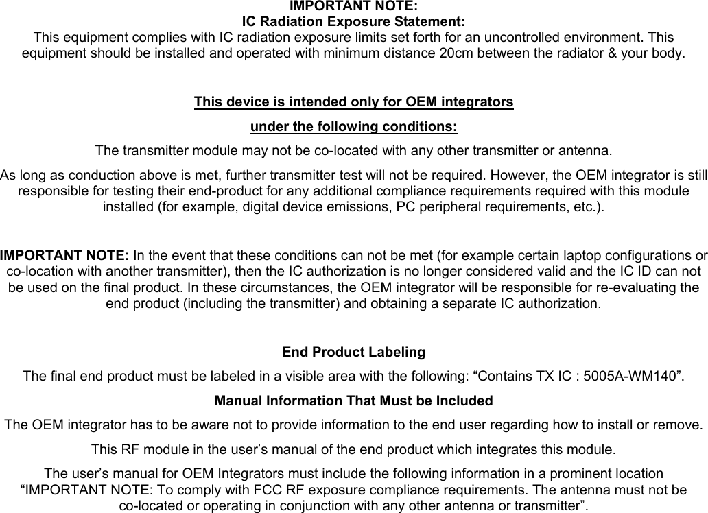 IMPORTANT NOTE: IC Radiation Exposure Statement: This equipment complies with IC radiation exposure limits set forth for an uncontrolled environment. This equipment should be installed and operated with minimum distance 20cm between the radiator &amp; your body.  This device is intended only for OEM integrators under the following conditions: The transmitter module may not be co-located with any other transmitter or antenna. As long as conduction above is met, further transmitter test will not be required. However, the OEM integrator is still responsible for testing their end-product for any additional compliance requirements required with this module installed (for example, digital device emissions, PC peripheral requirements, etc.).  IMPORTANT NOTE: In the event that these conditions can not be met (for example certain laptop configurations or co-location with another transmitter), then the IC authorization is no longer considered valid and the IC ID can not be used on the final product. In these circumstances, the OEM integrator will be responsible for re-evaluating the end product (including the transmitter) and obtaining a separate IC authorization.  End Product Labeling The final end product must be labeled in a visible area with the following: “Contains TX IC : 5005A-WM140”. Manual Information That Must be Included The OEM integrator has to be aware not to provide information to the end user regarding how to install or remove. This RF module in the user’s manual of the end product which integrates this module. The user’s manual for OEM Integrators must include the following information in a prominent location “IMPORTANT NOTE: To comply with FCC RF exposure compliance requirements. The antenna must not be co-located or operating in conjunction with any other antenna or transmitter”.   