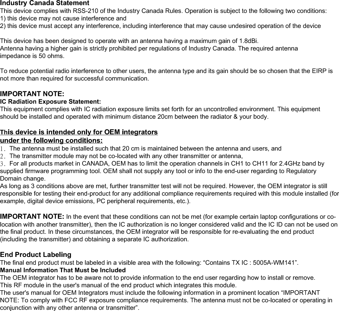 IMPORTANT NOTE: IC Radiation Exposure Statement: This equipment complies with IC radiation exposure limits set forth for an uncontrolled environment. This equipment should be installed and operated with minimum distance 20cm between the radiator &amp; your body. This device is intended only for OEM integratorsunder the following conditions:The transmitter module may not be co-located with any other transmitter or antenna. As long as conduction above is met, further transmitter test will not be required. However, the OEM integrator is still responsible for testing their end-product for any additional compliance requirements required with this module installed (for example, digital device emissions, PC peripheral requirements, etc.). IMPORTANT NOTE: In the event that these conditions can not be met (for example certain laptop configurations or co-location with another transmitter), then the IC authorization is no longer considered valid and the IC ID can not be used on the final product. In these circumstances, the OEM integrator will be responsible for re-evaluating the end product (including the transmitter) and obtaining a separate IC authorization. End Product Labeling The final end product must be labeled in a visible area with the following: “Contains TX IC : 5005A-WM140”. Manual Information That Must be Included The OEM integrator has to be aware not to provide information to the end user regarding how to install or remove. This RF module in the user’s manual of the end product which integrates this module. The user’s manual for OEM Integrators must include the following information in a prominent location “IMPORTANT NOTE: To comply with FCC RF exposure compliance requirements. The antenna must not be co-located or operating in conjunction with any other antenna or transmitter”. Industry Canada Statement This device complies with RSS-210 of the Industry Canada Rules. Operation is subject to the following two conditions: 1) this device may not cause interference and 2) this device must accept any interference, including interference that may cause undesired operation of the device  This device has been designed to operate with an antenna having a maximum gain of 1.8dBi. Antenna having a higher gain is strictly prohibited per regulations of Industry Canada. The required antenna impedance is 50 ohms.  To reduce potential radio interference to other users, the antenna type and its gain should be so chosen that the EIRP is not more than required for successful communication.  IMPORTANT NOTE: IC Radiation Exposure Statement: This equipment complies with IC radiation exposure limits set forth for an uncontrolled environment. This equipment should be installed and operated with minimum distance 20cm between the radiator &amp; your body.  This device is intended only for OEM integrators under the following conditions: The transmitter module may not be co-located with any other transmitter or antenna. As long as conduction above is met, further transmitter test will not be required. However, the OEM integrator is still responsible for testing their end-product for any additional compliance requirements required with this module installed (for example, digital device emissions, PC peripheral requirements, etc.).  IMPORTANT NOTE: In the event that these conditions can not be met (for example certain laptop configurations or co-location with another transmitter), then the IC authorization is no longer considered valid and the IC ID can not be used on the final product. In these circumstances, the OEM integrator will be responsible for re-evaluating the end product (including the transmitter) and obtaining a separate IC authorization.  End Product Labeling The final end product must be labeled in a visible area with the following: “Contains TX IC : 5005A-WM141”. Manual Information That Must be Included The OEM integrator has to be aware not to provide information to the end user regarding how to install or remove. This RF module in the user&apos;s manual of the end product which integrates this module. The user&apos;s manual for OEM Integrators must include the following information in a prominent location “IMPORTANT NOTE: To comply with FCC RF exposure compliance requirements. The antenna must not be co-located or operating in conjunction with any other antenna or transmitter”. Industry Canada Statement This device complies with RSS-210 of the Industry Canada Rules. Operation is subject to the following two conditions: 1) this device may not cause interference and 2) this device must accept any interference, including interference that may cause undesired operation of the device  This device has been designed to operate with an antenna having a maximum gain of 1.8dBi. Antenna having a higher gain is strictly prohibited per regulations of Industry Canada. The required antenna impedance is 50 ohms. !To reduce potential radio interference to other users, the antenna type and its gain should be so chosen that the EIRP is not more than required for successful communication.  IMPORTANT NOTE: IC Radiation Exposure Statement: This equipment complies with IC radiation exposure limits set forth for an uncontrolled environment. This equipment should be installed and operated with minimum distance 20cm between the radiator &amp; your body.  This device is intended only for OEM integrators  under the following conditions: 2/!The antenna must be installed such that 20 cm is maintained between the antenna and users, and  3/!The transmitter module may not be co-located with any other transmitter or antenna,  4/!For all products market in CANADA, OEM has to limit the operation channels in CH1 to CH11 for 2.4GHz band by supplied firmware programming tool. OEM shall not supply any tool or info to the end-user regarding to Regulatory Domain change. As long as 3 conditions above are met, further transmitter test will not be required. However, the OEM integrator is still responsible for testing their end-product for any additional compliance requirements required with this module installed (for example, digital device emissions, PC peripheral requirements, etc.).  IMPORTANT NOTE: In the event that these conditions can not be met (for example certain laptop configurations or co-location with another transmitter), then the IC authorization is no longer considered valid and the IC ID can not be used on the final product. In these circumstances, the OEM integrator will be responsible for re-evaluating the end product (including the transmitter) and obtaining a separate IC authorization.  End Product Labeling The final end product must be labeled in a visible area with the following: “Contains TX IC : 5005A-WM141”. Manual Information That Must be Included The OEM integrator has to be aware not to provide information to the end user regarding how to install or remove. This RF module in the user&apos;s manual of the end product which integrates this module. The user&apos;s manual for OEM Integrators must include the following information in a prominent location “IMPORTANT NOTE: To comply with FCC RF exposure compliance requirements. The antenna must not be co-located or operating in conjunction with any other antenna or transmitter”. 