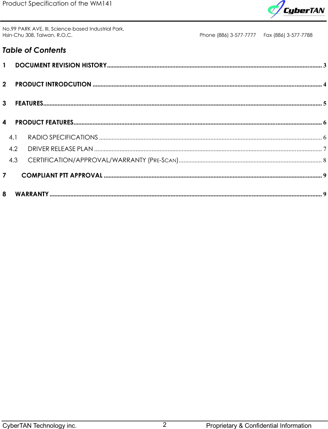 Product Specification of the WM141No.99 PARK AVE. III, Science-based Industrial Park,Hsin-Chu 308, Taiwan, R.O.C. Phone (886) 3-577-7777   Fax (886) 3-577-7788Table of Contents 1 DOCUMENT REVISION HISTORY....................................................................................................................................... 32 PRODUCT INTRODCUTION ................................................................................................................................................ 43 FEATURES............................................................................................................................................................................... 54 PRODUCT FEATURES............................................................................................................................................................ 64.1 RADIO SPECIFICATIONS ............................................................................................................................................ 64.2 DRIVER RELEASE PLAN ............................................................................................................................................... 74.3 CERTIFICATION/APPROVAL/WARRANTY (PRE-SCAN).......................................................................................... 87 COMPLIANT PTT APPROVAL ......................................................................................................................................... 98 WARRANTY ........................................................................................................................................................................... 9CyberTAN Technology inc. Proprietary &amp; Confidential Information2