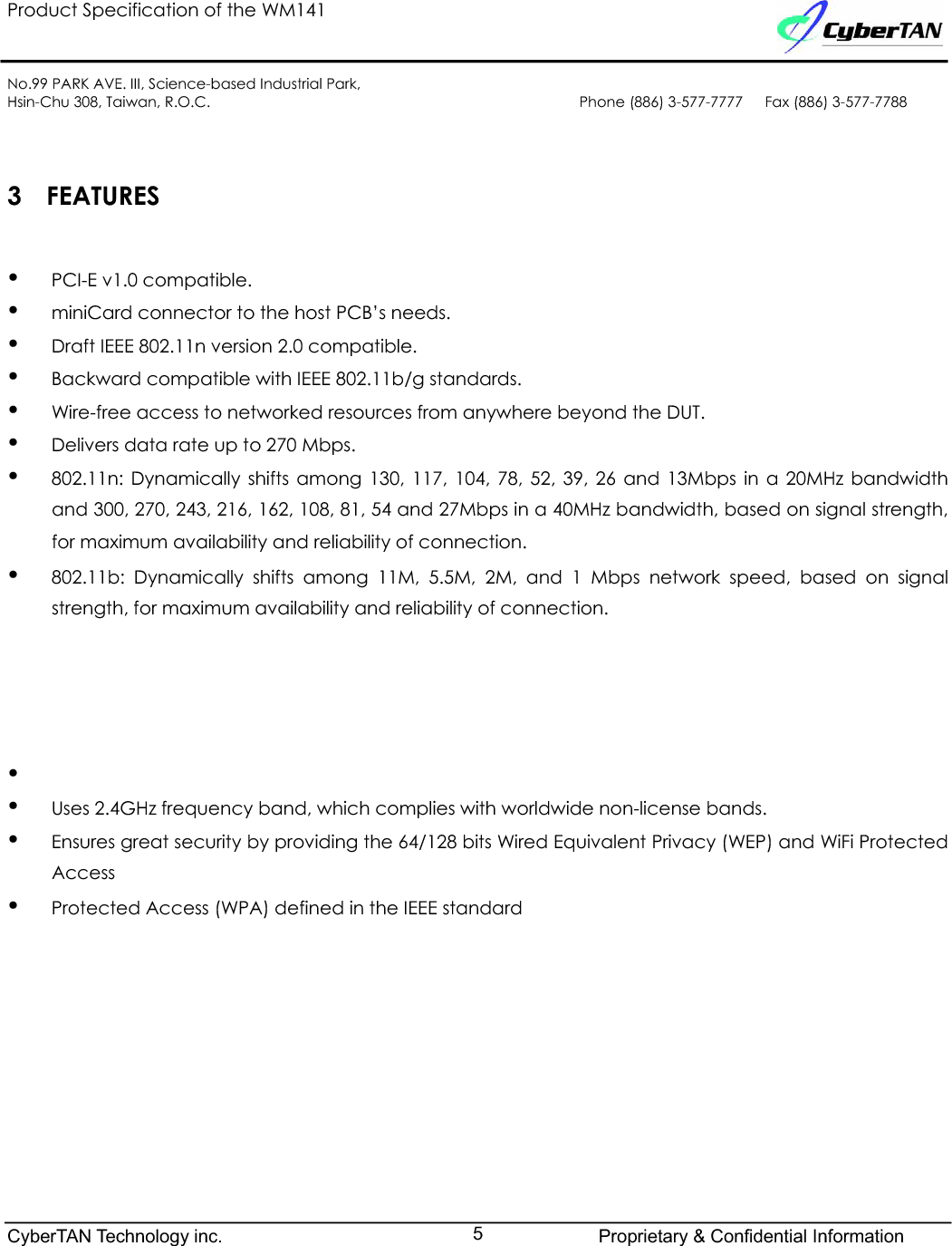 Product Specification of the WM141No.99 PARK AVE. III, Science-based Industrial Park,Hsin-Chu 308, Taiwan, R.O.C. Phone (886) 3-577-7777   Fax (886) 3-577-77883 FEATURESyPCI-E v1.0 compatible.yminiCard connector to the host PCB’s needs.yDraft IEEE 802.11n version 2.0 compatible.yBackward compatible with IEEE 802.11b/g standards.yWire-free access to networked resources from anywhere beyond the DUT. yDelivers data rate up to 270 Mbps.y802.11n: Dynamically shifts among 130, 117, 104, 78, 52, 39, 26 and 13Mbps in a 20MHz bandwidthand 300, 270, 243, 216, 162, 108, 81, 54 and 27Mbps in a 40MHz bandwidth, based on signal strength,for maximum availability and reliability of connection.y802.11b: Dynamically shifts among 11M, 5.5M, 2M, and 1 Mbps network speed, based on signalstrength, for maximum availability and reliability of connection.˄˄́ʳ˅˃ˠ˛̍ʳ˕˪ˍʳ˄ˆ˃ʿʳ˄˄ˊʿʳ˄˃ˇʿʳˊˋʿʳˈ˅ʿʳˆˌʿʳ˅ˉʿʳ˄ˆ˴́˷ʳˉˁˈˠ˵̃̆ʳˇ˃ˠ˛̍ʳ˕˪ˍʳ˅ˊ˃ʿʳ˅ˇˆʿʳ˅˄ˉʿʳ˄ˉ˅ʿʳ˄˃ˋʿʳˋ˄ʿʳˈˇʿʳ˅ˊ˴́˷ʳ˄ˆˁˈˠ˵̃̆ʳʳʳyyUses 2.4GHz frequency band, which complies with worldwide non-license bands.yEnsures great security by providing the 64/128 bits Wired Equivalent Privacy (WEP) and WiFi ProtectedAccessyProtected Access (WPA) defined in the IEEE standardCyberTAN Technology inc. Proprietary &amp; Confidential Information5