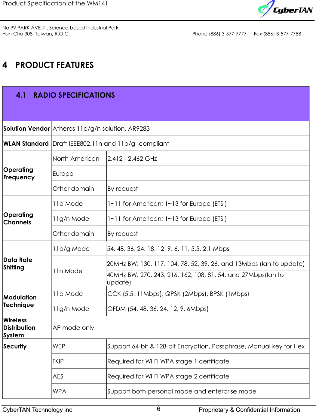 Product Specification of the WM141No.99 PARK AVE. III, Science-based Industrial Park,Hsin-Chu 308, Taiwan, R.O.C. Phone (886) 3-577-7777   Fax (886) 3-577-77884 PRODUCT FEATURES4.1 RADIO SPECIFICATIONS Solution Vendor Atheros 11b/g/n solution, AR9283WLAN Standard Draft IEEE802.11n and 11b/g -compliantNorth American 2.412 - 2.462 GHz EuropeOperatingFrequencyOther domain By request 11b Mode 1~11 for American; 1~13 for Europe (ETSI)11g/n Mode 1~11 for American; 1~13 for Europe (ETSI)OperatingChannelsOther domain By request 11b/g Mode 54, 48, 36, 24, 18, 12, 9, 6, 11, 5.5, 2,1 Mbps20MHz BW: 130, 117, 104, 78, 52, 39, 26, and 13Mbps (Ian to update)Data Rate Shifting 11n Mode 40MHz BW: 270, 243, 216, 162, 108, 81, 54, and 27Mbps(Ian toupdate)11b Mode  CCK (5.5, 11Mbps), QPSK (2Mbps), BPSK (1Mbps)ModulationTechnique 11g/n Mode OFDM (54, 48, 36, 24, 12, 9, 6Mbps)WirelessDistributionSystemAP mode onlyWEP Support 64-bit &amp; 128-bit Encryption, Passphrase, Manual key for Hex TKIP Required for Wi-Fi WPA stage 1 certificateAES Required for Wi-Fi WPA stage 2 certificateSecurityWPA Support both personal mode and enterprise modeCyberTAN Technology inc. Proprietary &amp; Confidential Information6