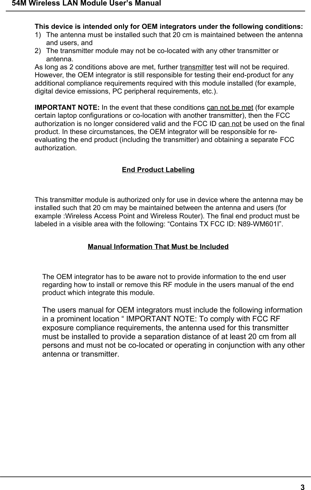 54M Wireless LAN Module User’s Manual3This device is intended only for OEM integrators under the following conditions:1)  The antenna must be installed such that 20 cm is maintained between the antennaand users, and2)  The transmitter module may not be co-located with any other transmitter orantenna.As long as 2 conditions above are met, further transmitter test will not be required.However, the OEM integrator is still responsible for testing their end-product for anyadditional compliance requirements required with this module installed (for example,digital device emissions, PC peripheral requirements, etc.).IMPORTANT NOTE: In the event that these conditions can not be met (for examplecertain laptop configurations or co-location with another transmitter), then the FCCauthorization is no longer considered valid and the FCC ID can not be used on the finalproduct. In these circumstances, the OEM integrator will be responsible for re-evaluating the end product (including the transmitter) and obtaining a separate FCCauthorization.End Product LabelingThis transmitter module is authorized only for use in device where the antenna may beinstalled such that 20 cm may be maintained between the antenna and users (forexample :Wireless Access Point and Wireless Router). The final end product must belabeled in a visible area with the following: “Contains TX FCC ID: N89-WM601I”.Manual Information That Must be IncludedThe OEM integrator has to be aware not to provide information to the end userregarding how to install or remove this RF module in the users manual of the endproduct which integrate this module.The users manual for OEM integrators must include the following informationin a prominent location “ IMPORTANT NOTE: To comply with FCC RFexposure compliance requirements, the antenna used for this transmittermust be installed to provide a separation distance of at least 20 cm from allpersons and must not be co-located or operating in conjunction with any otherantenna or transmitter.